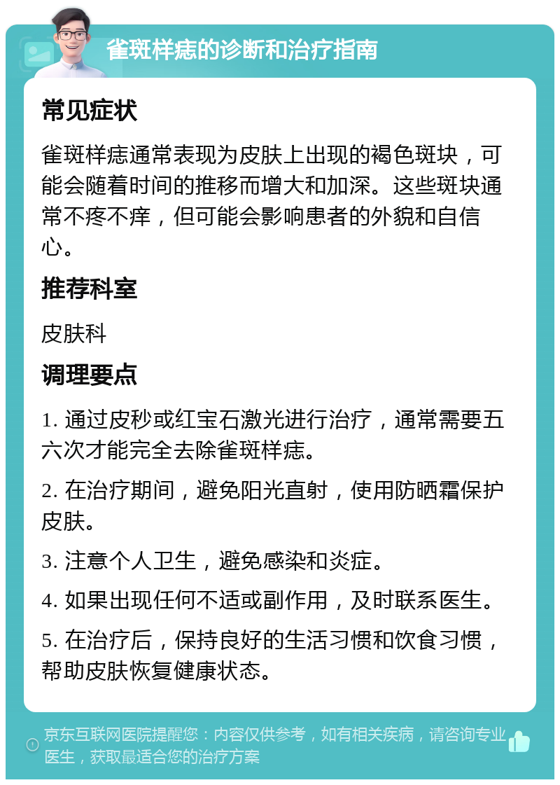 雀斑样痣的诊断和治疗指南 常见症状 雀斑样痣通常表现为皮肤上出现的褐色斑块，可能会随着时间的推移而增大和加深。这些斑块通常不疼不痒，但可能会影响患者的外貌和自信心。 推荐科室 皮肤科 调理要点 1. 通过皮秒或红宝石激光进行治疗，通常需要五六次才能完全去除雀斑样痣。 2. 在治疗期间，避免阳光直射，使用防晒霜保护皮肤。 3. 注意个人卫生，避免感染和炎症。 4. 如果出现任何不适或副作用，及时联系医生。 5. 在治疗后，保持良好的生活习惯和饮食习惯，帮助皮肤恢复健康状态。