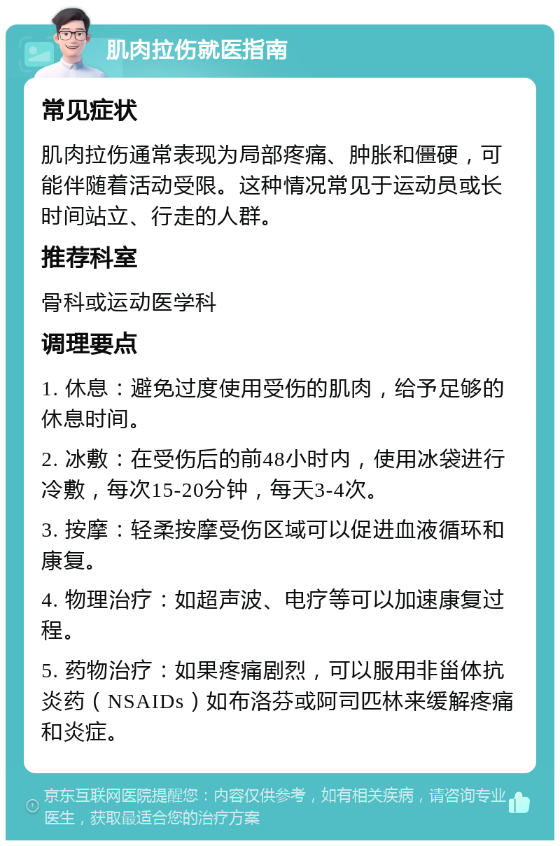 肌肉拉伤就医指南 常见症状 肌肉拉伤通常表现为局部疼痛、肿胀和僵硬，可能伴随着活动受限。这种情况常见于运动员或长时间站立、行走的人群。 推荐科室 骨科或运动医学科 调理要点 1. 休息：避免过度使用受伤的肌肉，给予足够的休息时间。 2. 冰敷：在受伤后的前48小时内，使用冰袋进行冷敷，每次15-20分钟，每天3-4次。 3. 按摩：轻柔按摩受伤区域可以促进血液循环和康复。 4. 物理治疗：如超声波、电疗等可以加速康复过程。 5. 药物治疗：如果疼痛剧烈，可以服用非甾体抗炎药（NSAIDs）如布洛芬或阿司匹林来缓解疼痛和炎症。