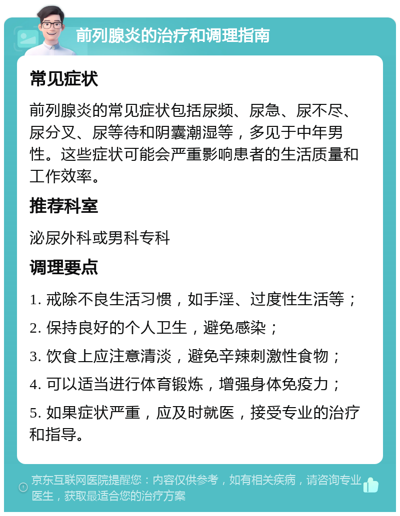 前列腺炎的治疗和调理指南 常见症状 前列腺炎的常见症状包括尿频、尿急、尿不尽、尿分叉、尿等待和阴囊潮湿等，多见于中年男性。这些症状可能会严重影响患者的生活质量和工作效率。 推荐科室 泌尿外科或男科专科 调理要点 1. 戒除不良生活习惯，如手淫、过度性生活等； 2. 保持良好的个人卫生，避免感染； 3. 饮食上应注意清淡，避免辛辣刺激性食物； 4. 可以适当进行体育锻炼，增强身体免疫力； 5. 如果症状严重，应及时就医，接受专业的治疗和指导。