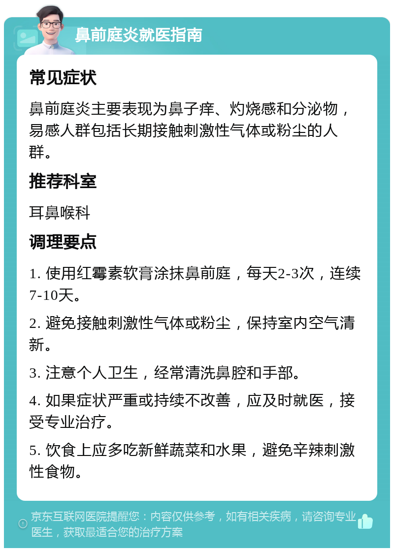 鼻前庭炎就医指南 常见症状 鼻前庭炎主要表现为鼻子痒、灼烧感和分泌物，易感人群包括长期接触刺激性气体或粉尘的人群。 推荐科室 耳鼻喉科 调理要点 1. 使用红霉素软膏涂抹鼻前庭，每天2-3次，连续7-10天。 2. 避免接触刺激性气体或粉尘，保持室内空气清新。 3. 注意个人卫生，经常清洗鼻腔和手部。 4. 如果症状严重或持续不改善，应及时就医，接受专业治疗。 5. 饮食上应多吃新鲜蔬菜和水果，避免辛辣刺激性食物。