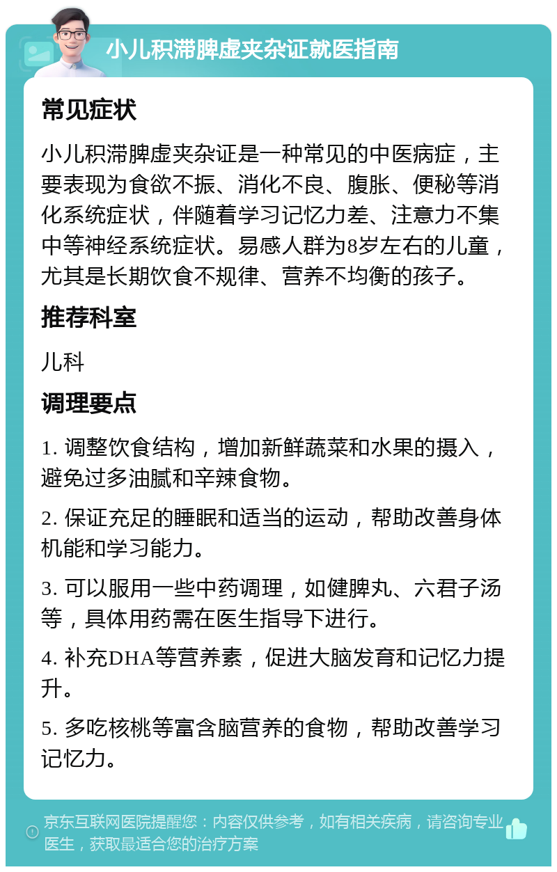 小儿积滞脾虚夹杂证就医指南 常见症状 小儿积滞脾虚夹杂证是一种常见的中医病症，主要表现为食欲不振、消化不良、腹胀、便秘等消化系统症状，伴随着学习记忆力差、注意力不集中等神经系统症状。易感人群为8岁左右的儿童，尤其是长期饮食不规律、营养不均衡的孩子。 推荐科室 儿科 调理要点 1. 调整饮食结构，增加新鲜蔬菜和水果的摄入，避免过多油腻和辛辣食物。 2. 保证充足的睡眠和适当的运动，帮助改善身体机能和学习能力。 3. 可以服用一些中药调理，如健脾丸、六君子汤等，具体用药需在医生指导下进行。 4. 补充DHA等营养素，促进大脑发育和记忆力提升。 5. 多吃核桃等富含脑营养的食物，帮助改善学习记忆力。