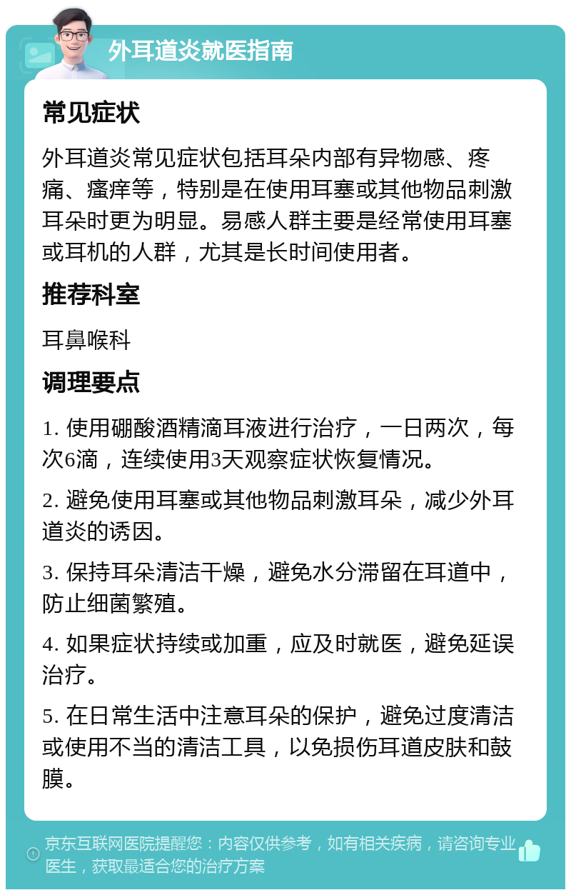 外耳道炎就医指南 常见症状 外耳道炎常见症状包括耳朵内部有异物感、疼痛、瘙痒等，特别是在使用耳塞或其他物品刺激耳朵时更为明显。易感人群主要是经常使用耳塞或耳机的人群，尤其是长时间使用者。 推荐科室 耳鼻喉科 调理要点 1. 使用硼酸酒精滴耳液进行治疗，一日两次，每次6滴，连续使用3天观察症状恢复情况。 2. 避免使用耳塞或其他物品刺激耳朵，减少外耳道炎的诱因。 3. 保持耳朵清洁干燥，避免水分滞留在耳道中，防止细菌繁殖。 4. 如果症状持续或加重，应及时就医，避免延误治疗。 5. 在日常生活中注意耳朵的保护，避免过度清洁或使用不当的清洁工具，以免损伤耳道皮肤和鼓膜。