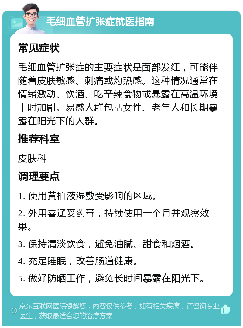 毛细血管扩张症就医指南 常见症状 毛细血管扩张症的主要症状是面部发红，可能伴随着皮肤敏感、刺痛或灼热感。这种情况通常在情绪激动、饮酒、吃辛辣食物或暴露在高温环境中时加剧。易感人群包括女性、老年人和长期暴露在阳光下的人群。 推荐科室 皮肤科 调理要点 1. 使用黄柏液湿敷受影响的区域。 2. 外用喜辽妥药膏，持续使用一个月并观察效果。 3. 保持清淡饮食，避免油腻、甜食和烟酒。 4. 充足睡眠，改善肠道健康。 5. 做好防晒工作，避免长时间暴露在阳光下。