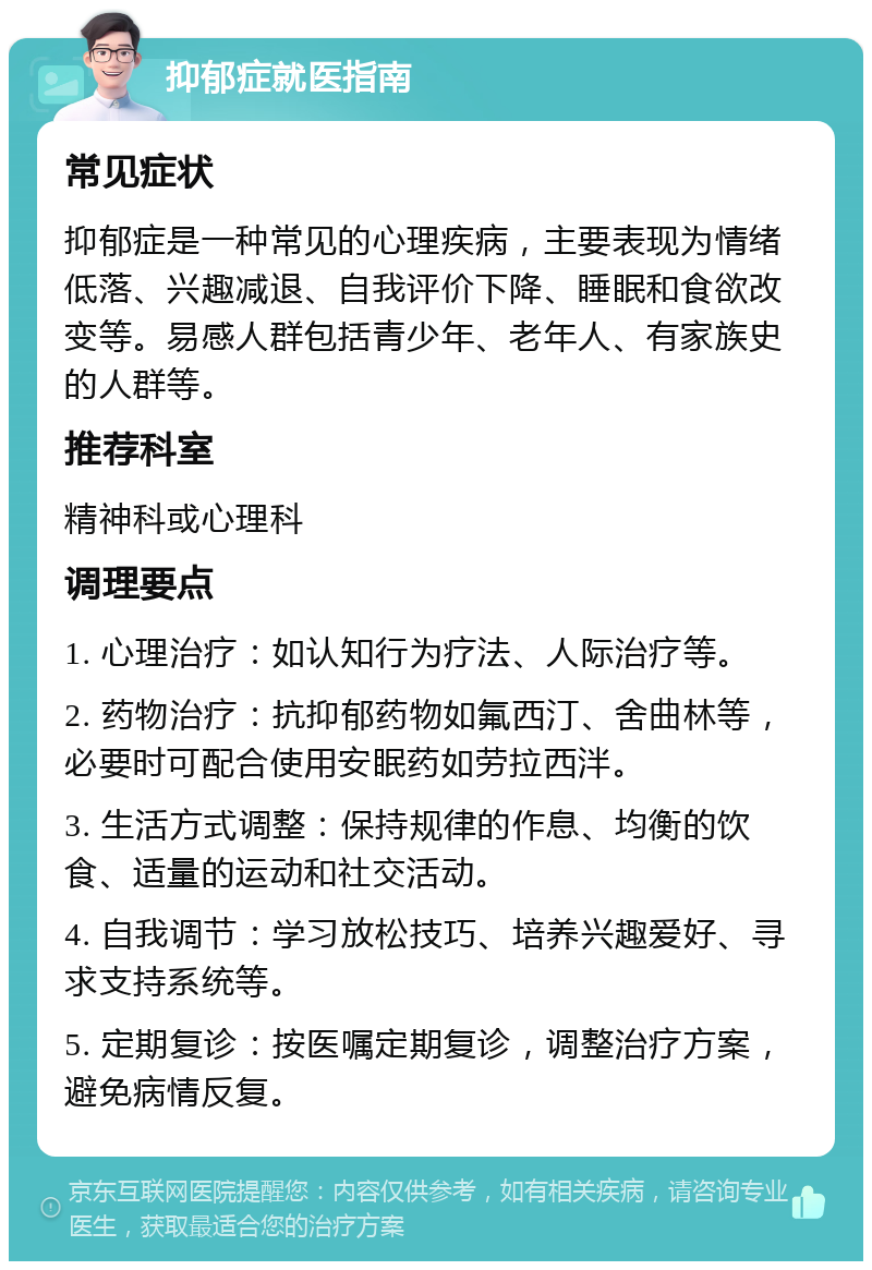 抑郁症就医指南 常见症状 抑郁症是一种常见的心理疾病，主要表现为情绪低落、兴趣减退、自我评价下降、睡眠和食欲改变等。易感人群包括青少年、老年人、有家族史的人群等。 推荐科室 精神科或心理科 调理要点 1. 心理治疗：如认知行为疗法、人际治疗等。 2. 药物治疗：抗抑郁药物如氟西汀、舍曲林等，必要时可配合使用安眠药如劳拉西泮。 3. 生活方式调整：保持规律的作息、均衡的饮食、适量的运动和社交活动。 4. 自我调节：学习放松技巧、培养兴趣爱好、寻求支持系统等。 5. 定期复诊：按医嘱定期复诊，调整治疗方案，避免病情反复。