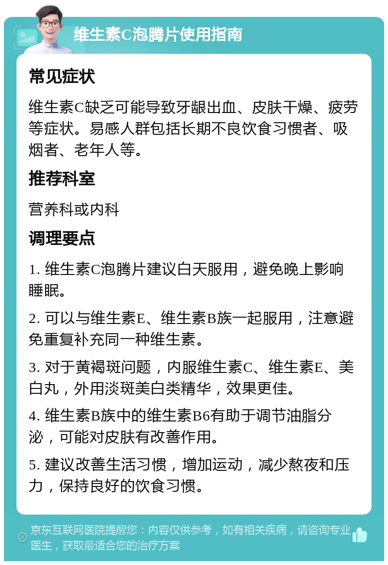 维生素C泡腾片使用指南 常见症状 维生素C缺乏可能导致牙龈出血、皮肤干燥、疲劳等症状。易感人群包括长期不良饮食习惯者、吸烟者、老年人等。 推荐科室 营养科或内科 调理要点 1. 维生素C泡腾片建议白天服用，避免晚上影响睡眠。 2. 可以与维生素E、维生素B族一起服用，注意避免重复补充同一种维生素。 3. 对于黄褐斑问题，内服维生素C、维生素E、美白丸，外用淡斑美白类精华，效果更佳。 4. 维生素B族中的维生素B6有助于调节油脂分泌，可能对皮肤有改善作用。 5. 建议改善生活习惯，增加运动，减少熬夜和压力，保持良好的饮食习惯。