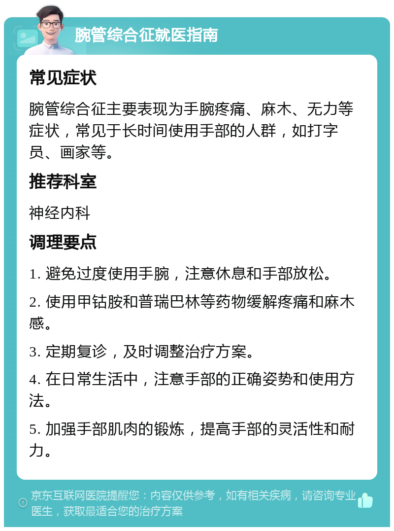 腕管综合征就医指南 常见症状 腕管综合征主要表现为手腕疼痛、麻木、无力等症状，常见于长时间使用手部的人群，如打字员、画家等。 推荐科室 神经内科 调理要点 1. 避免过度使用手腕，注意休息和手部放松。 2. 使用甲钴胺和普瑞巴林等药物缓解疼痛和麻木感。 3. 定期复诊，及时调整治疗方案。 4. 在日常生活中，注意手部的正确姿势和使用方法。 5. 加强手部肌肉的锻炼，提高手部的灵活性和耐力。