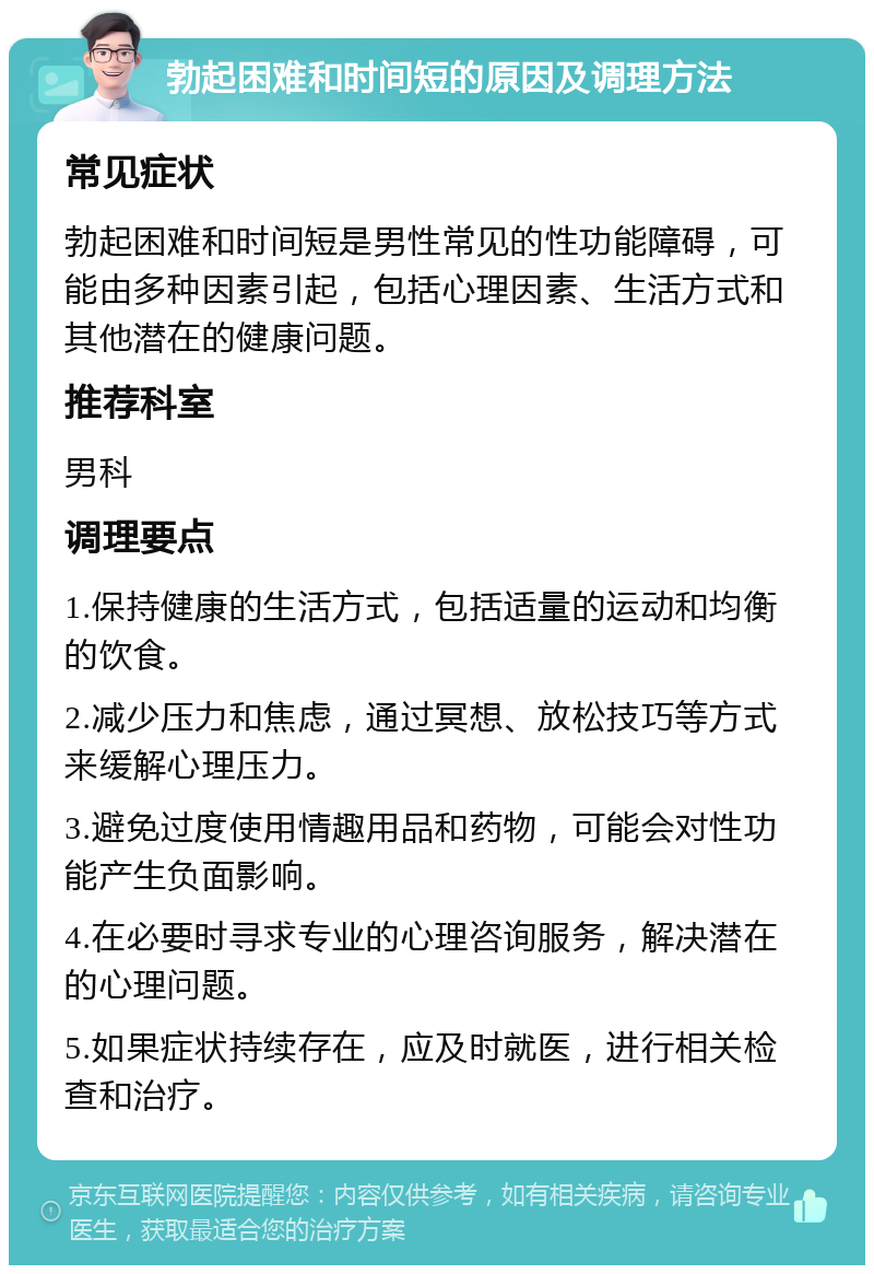 勃起困难和时间短的原因及调理方法 常见症状 勃起困难和时间短是男性常见的性功能障碍，可能由多种因素引起，包括心理因素、生活方式和其他潜在的健康问题。 推荐科室 男科 调理要点 1.保持健康的生活方式，包括适量的运动和均衡的饮食。 2.减少压力和焦虑，通过冥想、放松技巧等方式来缓解心理压力。 3.避免过度使用情趣用品和药物，可能会对性功能产生负面影响。 4.在必要时寻求专业的心理咨询服务，解决潜在的心理问题。 5.如果症状持续存在，应及时就医，进行相关检查和治疗。