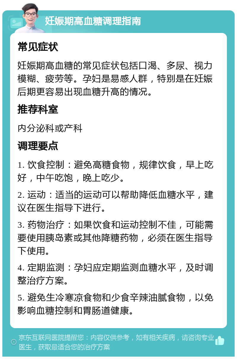 妊娠期高血糖调理指南 常见症状 妊娠期高血糖的常见症状包括口渴、多尿、视力模糊、疲劳等。孕妇是易感人群，特别是在妊娠后期更容易出现血糖升高的情况。 推荐科室 内分泌科或产科 调理要点 1. 饮食控制：避免高糖食物，规律饮食，早上吃好，中午吃饱，晚上吃少。 2. 运动：适当的运动可以帮助降低血糖水平，建议在医生指导下进行。 3. 药物治疗：如果饮食和运动控制不佳，可能需要使用胰岛素或其他降糖药物，必须在医生指导下使用。 4. 定期监测：孕妇应定期监测血糖水平，及时调整治疗方案。 5. 避免生冷寒凉食物和少食辛辣油腻食物，以免影响血糖控制和胃肠道健康。