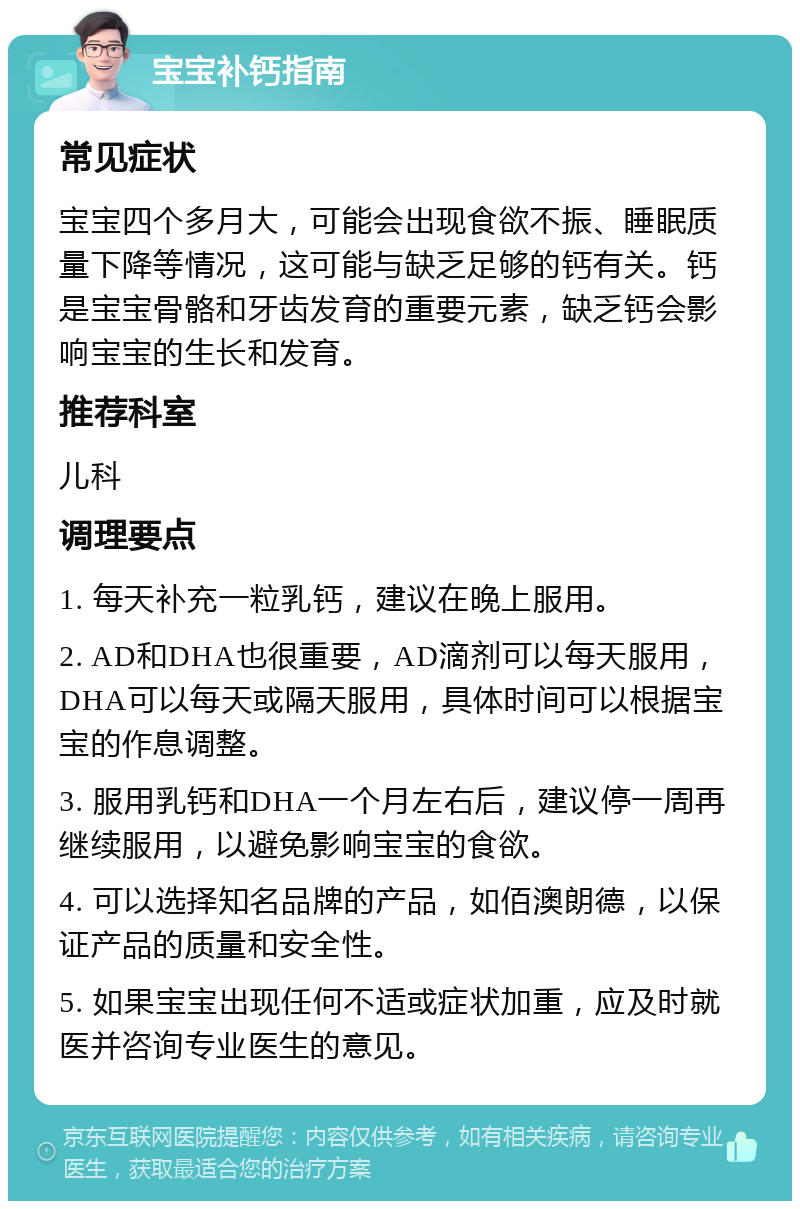 宝宝补钙指南 常见症状 宝宝四个多月大，可能会出现食欲不振、睡眠质量下降等情况，这可能与缺乏足够的钙有关。钙是宝宝骨骼和牙齿发育的重要元素，缺乏钙会影响宝宝的生长和发育。 推荐科室 儿科 调理要点 1. 每天补充一粒乳钙，建议在晚上服用。 2. AD和DHA也很重要，AD滴剂可以每天服用，DHA可以每天或隔天服用，具体时间可以根据宝宝的作息调整。 3. 服用乳钙和DHA一个月左右后，建议停一周再继续服用，以避免影响宝宝的食欲。 4. 可以选择知名品牌的产品，如佰澳朗德，以保证产品的质量和安全性。 5. 如果宝宝出现任何不适或症状加重，应及时就医并咨询专业医生的意见。