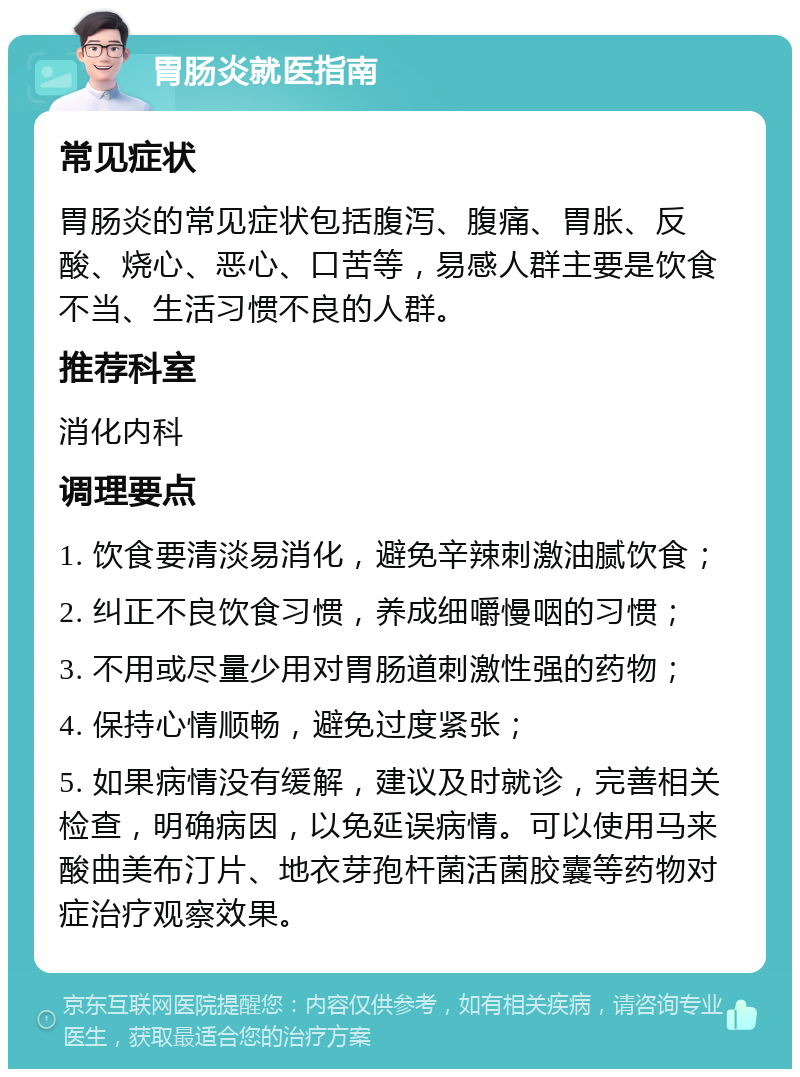 胃肠炎就医指南 常见症状 胃肠炎的常见症状包括腹泻、腹痛、胃胀、反酸、烧心、恶心、口苦等，易感人群主要是饮食不当、生活习惯不良的人群。 推荐科室 消化内科 调理要点 1. 饮食要清淡易消化，避免辛辣刺激油腻饮食； 2. 纠正不良饮食习惯，养成细嚼慢咽的习惯； 3. 不用或尽量少用对胃肠道刺激性强的药物； 4. 保持心情顺畅，避免过度紧张； 5. 如果病情没有缓解，建议及时就诊，完善相关检查，明确病因，以免延误病情。可以使用马来酸曲美布汀片、地衣芽孢杆菌活菌胶囊等药物对症治疗观察效果。