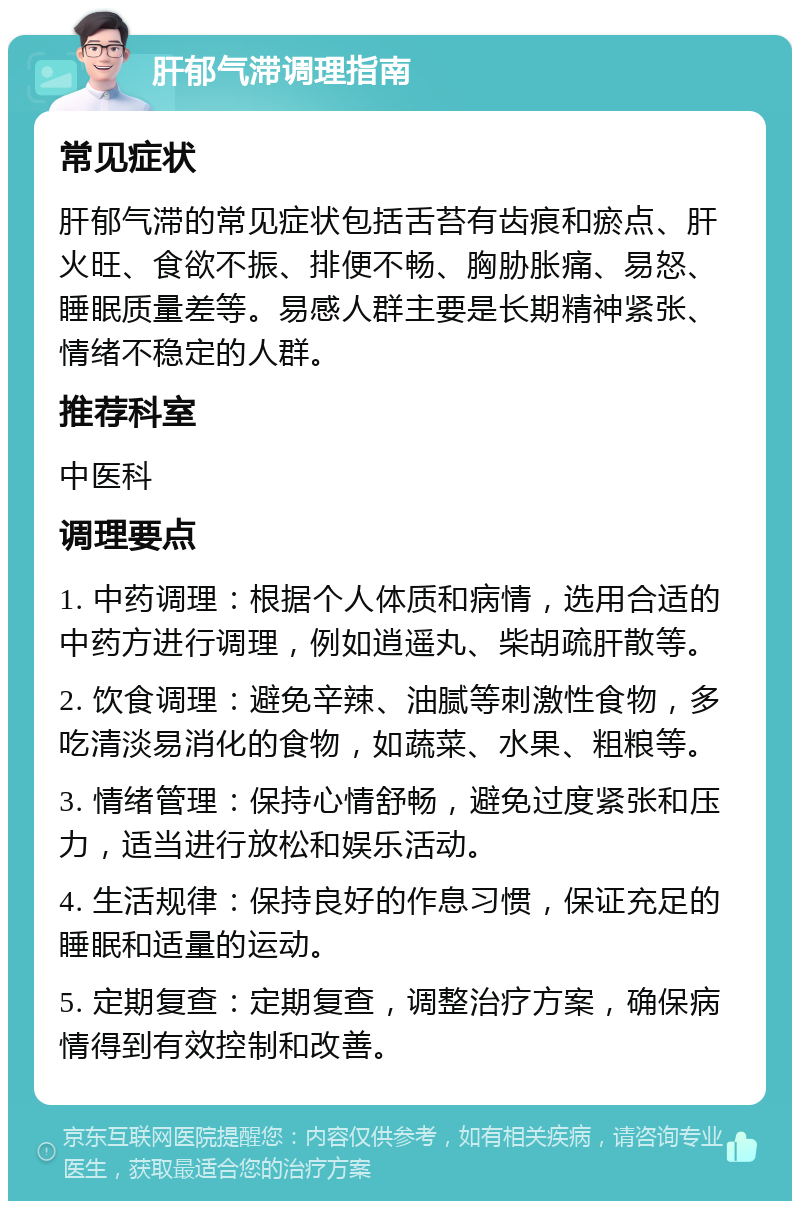 肝郁气滞调理指南 常见症状 肝郁气滞的常见症状包括舌苔有齿痕和瘀点、肝火旺、食欲不振、排便不畅、胸胁胀痛、易怒、睡眠质量差等。易感人群主要是长期精神紧张、情绪不稳定的人群。 推荐科室 中医科 调理要点 1. 中药调理：根据个人体质和病情，选用合适的中药方进行调理，例如逍遥丸、柴胡疏肝散等。 2. 饮食调理：避免辛辣、油腻等刺激性食物，多吃清淡易消化的食物，如蔬菜、水果、粗粮等。 3. 情绪管理：保持心情舒畅，避免过度紧张和压力，适当进行放松和娱乐活动。 4. 生活规律：保持良好的作息习惯，保证充足的睡眠和适量的运动。 5. 定期复查：定期复查，调整治疗方案，确保病情得到有效控制和改善。