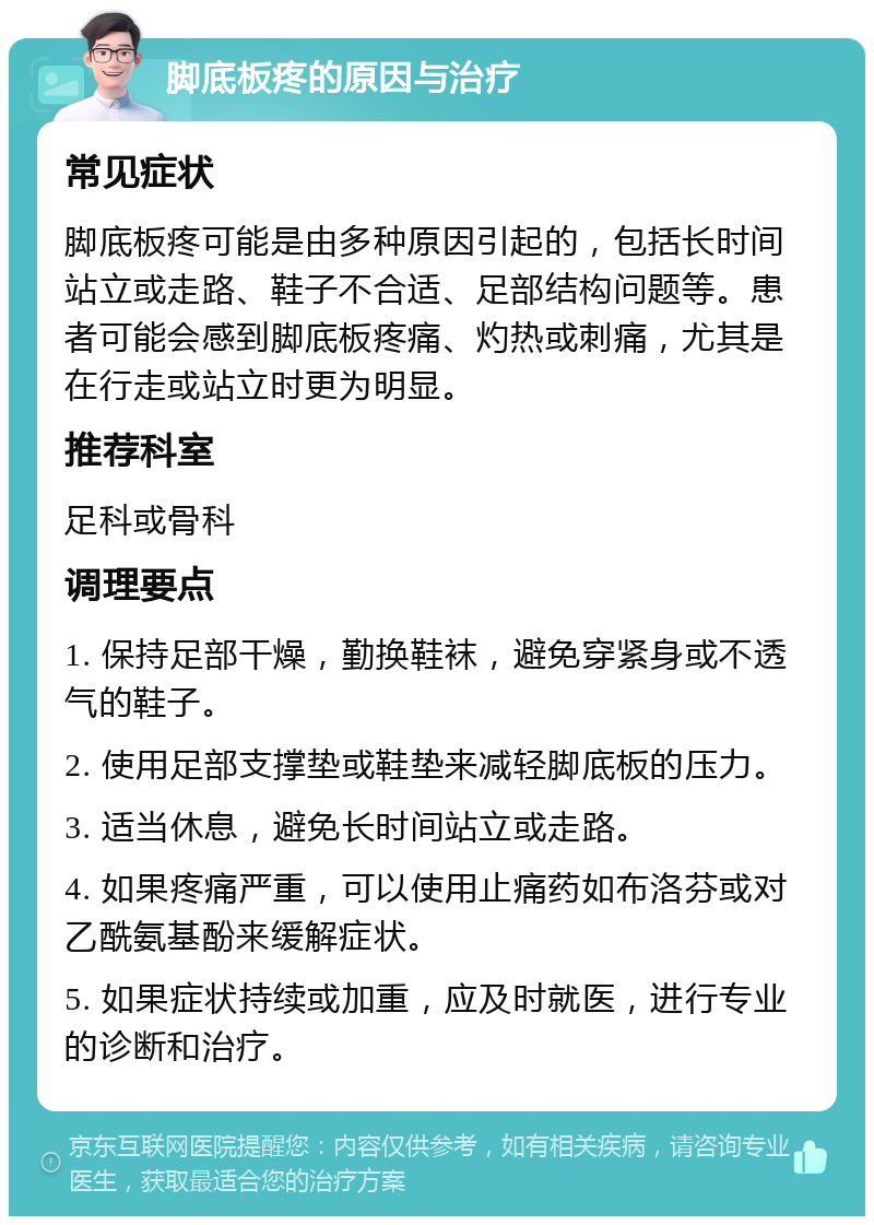 脚底板疼的原因与治疗 常见症状 脚底板疼可能是由多种原因引起的，包括长时间站立或走路、鞋子不合适、足部结构问题等。患者可能会感到脚底板疼痛、灼热或刺痛，尤其是在行走或站立时更为明显。 推荐科室 足科或骨科 调理要点 1. 保持足部干燥，勤换鞋袜，避免穿紧身或不透气的鞋子。 2. 使用足部支撑垫或鞋垫来减轻脚底板的压力。 3. 适当休息，避免长时间站立或走路。 4. 如果疼痛严重，可以使用止痛药如布洛芬或对乙酰氨基酚来缓解症状。 5. 如果症状持续或加重，应及时就医，进行专业的诊断和治疗。