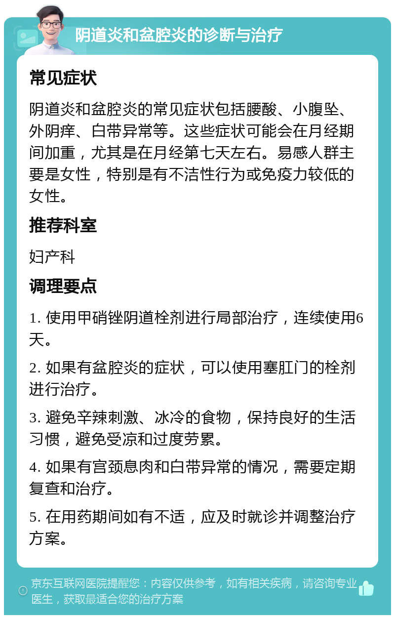 阴道炎和盆腔炎的诊断与治疗 常见症状 阴道炎和盆腔炎的常见症状包括腰酸、小腹坠、外阴痒、白带异常等。这些症状可能会在月经期间加重，尤其是在月经第七天左右。易感人群主要是女性，特别是有不洁性行为或免疫力较低的女性。 推荐科室 妇产科 调理要点 1. 使用甲硝锉阴道栓剂进行局部治疗，连续使用6天。 2. 如果有盆腔炎的症状，可以使用塞肛门的栓剂进行治疗。 3. 避免辛辣刺激、冰冷的食物，保持良好的生活习惯，避免受凉和过度劳累。 4. 如果有宫颈息肉和白带异常的情况，需要定期复查和治疗。 5. 在用药期间如有不适，应及时就诊并调整治疗方案。