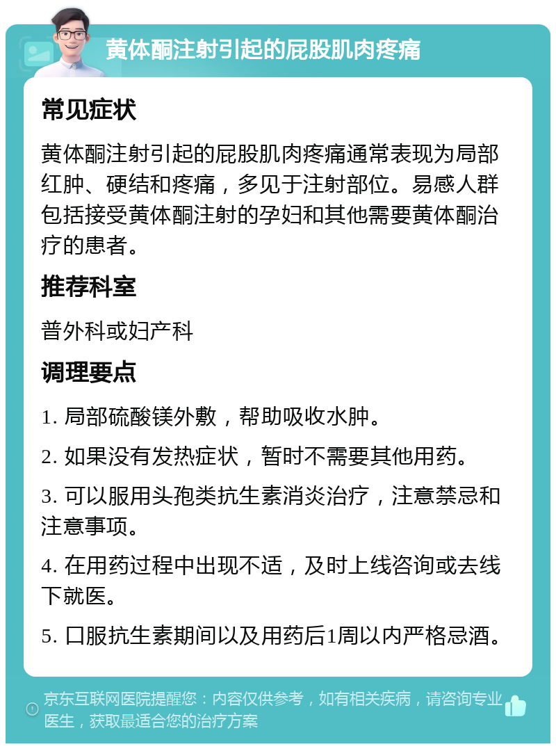 黄体酮注射引起的屁股肌肉疼痛 常见症状 黄体酮注射引起的屁股肌肉疼痛通常表现为局部红肿、硬结和疼痛，多见于注射部位。易感人群包括接受黄体酮注射的孕妇和其他需要黄体酮治疗的患者。 推荐科室 普外科或妇产科 调理要点 1. 局部硫酸镁外敷，帮助吸收水肿。 2. 如果没有发热症状，暂时不需要其他用药。 3. 可以服用头孢类抗生素消炎治疗，注意禁忌和注意事项。 4. 在用药过程中出现不适，及时上线咨询或去线下就医。 5. 口服抗生素期间以及用药后1周以内严格忌酒。