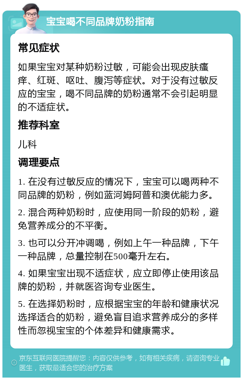 宝宝喝不同品牌奶粉指南 常见症状 如果宝宝对某种奶粉过敏，可能会出现皮肤瘙痒、红斑、呕吐、腹泻等症状。对于没有过敏反应的宝宝，喝不同品牌的奶粉通常不会引起明显的不适症状。 推荐科室 儿科 调理要点 1. 在没有过敏反应的情况下，宝宝可以喝两种不同品牌的奶粉，例如蓝河姆阿普和澳优能力多。 2. 混合两种奶粉时，应使用同一阶段的奶粉，避免营养成分的不平衡。 3. 也可以分开冲调喝，例如上午一种品牌，下午一种品牌，总量控制在500毫升左右。 4. 如果宝宝出现不适症状，应立即停止使用该品牌的奶粉，并就医咨询专业医生。 5. 在选择奶粉时，应根据宝宝的年龄和健康状况选择适合的奶粉，避免盲目追求营养成分的多样性而忽视宝宝的个体差异和健康需求。