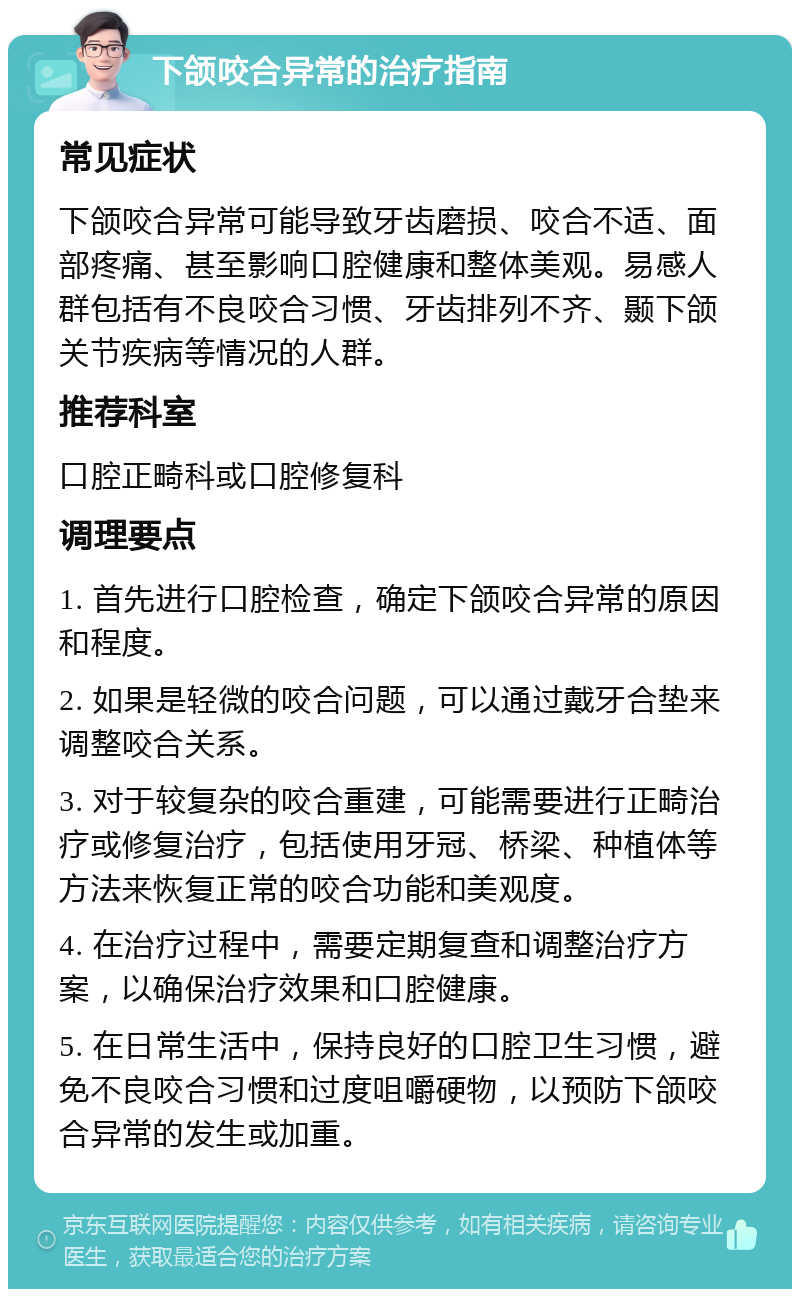 下颌咬合异常的治疗指南 常见症状 下颌咬合异常可能导致牙齿磨损、咬合不适、面部疼痛、甚至影响口腔健康和整体美观。易感人群包括有不良咬合习惯、牙齿排列不齐、颞下颌关节疾病等情况的人群。 推荐科室 口腔正畸科或口腔修复科 调理要点 1. 首先进行口腔检查，确定下颌咬合异常的原因和程度。 2. 如果是轻微的咬合问题，可以通过戴牙合垫来调整咬合关系。 3. 对于较复杂的咬合重建，可能需要进行正畸治疗或修复治疗，包括使用牙冠、桥梁、种植体等方法来恢复正常的咬合功能和美观度。 4. 在治疗过程中，需要定期复查和调整治疗方案，以确保治疗效果和口腔健康。 5. 在日常生活中，保持良好的口腔卫生习惯，避免不良咬合习惯和过度咀嚼硬物，以预防下颌咬合异常的发生或加重。