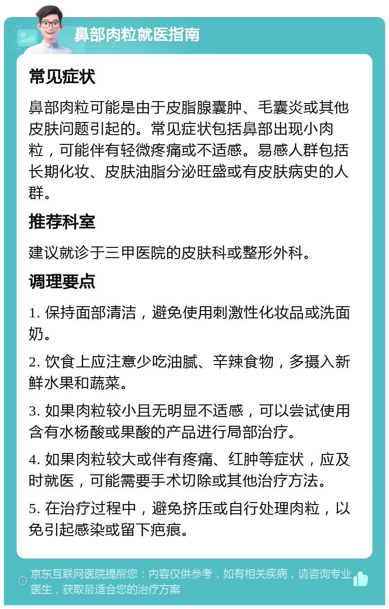 鼻部肉粒就医指南 常见症状 鼻部肉粒可能是由于皮脂腺囊肿、毛囊炎或其他皮肤问题引起的。常见症状包括鼻部出现小肉粒，可能伴有轻微疼痛或不适感。易感人群包括长期化妆、皮肤油脂分泌旺盛或有皮肤病史的人群。 推荐科室 建议就诊于三甲医院的皮肤科或整形外科。 调理要点 1. 保持面部清洁，避免使用刺激性化妆品或洗面奶。 2. 饮食上应注意少吃油腻、辛辣食物，多摄入新鲜水果和蔬菜。 3. 如果肉粒较小且无明显不适感，可以尝试使用含有水杨酸或果酸的产品进行局部治疗。 4. 如果肉粒较大或伴有疼痛、红肿等症状，应及时就医，可能需要手术切除或其他治疗方法。 5. 在治疗过程中，避免挤压或自行处理肉粒，以免引起感染或留下疤痕。