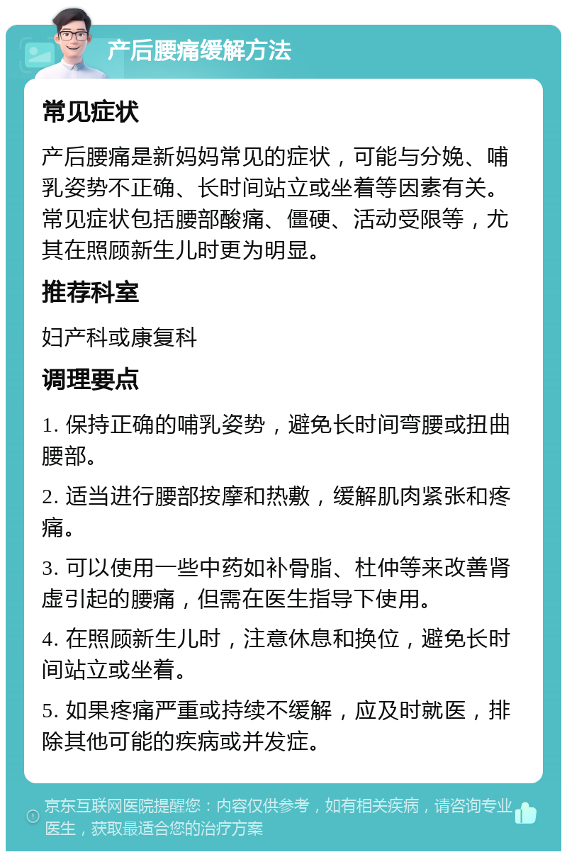 产后腰痛缓解方法 常见症状 产后腰痛是新妈妈常见的症状，可能与分娩、哺乳姿势不正确、长时间站立或坐着等因素有关。常见症状包括腰部酸痛、僵硬、活动受限等，尤其在照顾新生儿时更为明显。 推荐科室 妇产科或康复科 调理要点 1. 保持正确的哺乳姿势，避免长时间弯腰或扭曲腰部。 2. 适当进行腰部按摩和热敷，缓解肌肉紧张和疼痛。 3. 可以使用一些中药如补骨脂、杜仲等来改善肾虚引起的腰痛，但需在医生指导下使用。 4. 在照顾新生儿时，注意休息和换位，避免长时间站立或坐着。 5. 如果疼痛严重或持续不缓解，应及时就医，排除其他可能的疾病或并发症。