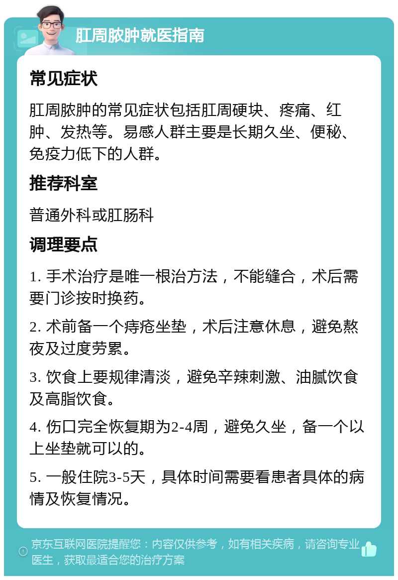 肛周脓肿就医指南 常见症状 肛周脓肿的常见症状包括肛周硬块、疼痛、红肿、发热等。易感人群主要是长期久坐、便秘、免疫力低下的人群。 推荐科室 普通外科或肛肠科 调理要点 1. 手术治疗是唯一根治方法，不能缝合，术后需要门诊按时换药。 2. 术前备一个痔疮坐垫，术后注意休息，避免熬夜及过度劳累。 3. 饮食上要规律清淡，避免辛辣刺激、油腻饮食及高脂饮食。 4. 伤口完全恢复期为2-4周，避免久坐，备一个以上坐垫就可以的。 5. 一般住院3-5天，具体时间需要看患者具体的病情及恢复情况。