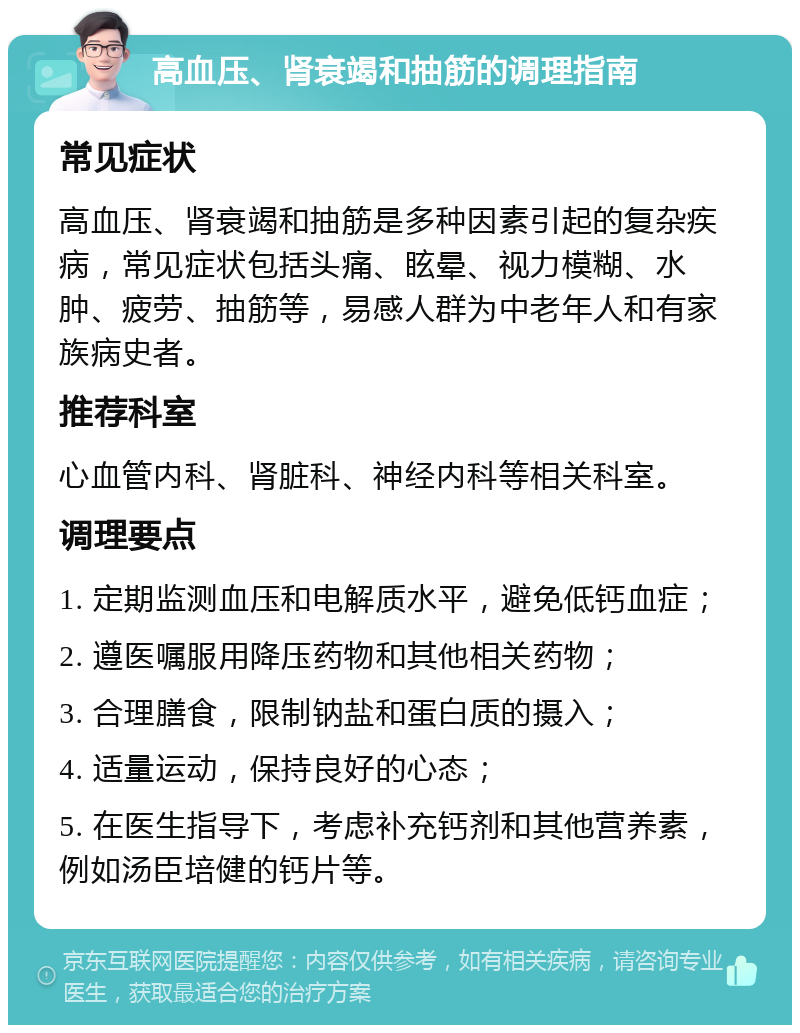 高血压、肾衰竭和抽筋的调理指南 常见症状 高血压、肾衰竭和抽筋是多种因素引起的复杂疾病，常见症状包括头痛、眩晕、视力模糊、水肿、疲劳、抽筋等，易感人群为中老年人和有家族病史者。 推荐科室 心血管内科、肾脏科、神经内科等相关科室。 调理要点 1. 定期监测血压和电解质水平，避免低钙血症； 2. 遵医嘱服用降压药物和其他相关药物； 3. 合理膳食，限制钠盐和蛋白质的摄入； 4. 适量运动，保持良好的心态； 5. 在医生指导下，考虑补充钙剂和其他营养素，例如汤臣培健的钙片等。