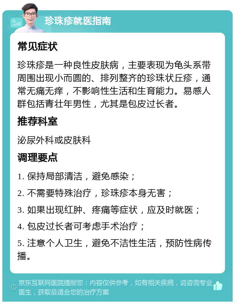 珍珠疹就医指南 常见症状 珍珠疹是一种良性皮肤病，主要表现为龟头系带周围出现小而圆的、排列整齐的珍珠状丘疹，通常无痛无痒，不影响性生活和生育能力。易感人群包括青壮年男性，尤其是包皮过长者。 推荐科室 泌尿外科或皮肤科 调理要点 1. 保持局部清洁，避免感染； 2. 不需要特殊治疗，珍珠疹本身无害； 3. 如果出现红肿、疼痛等症状，应及时就医； 4. 包皮过长者可考虑手术治疗； 5. 注意个人卫生，避免不洁性生活，预防性病传播。