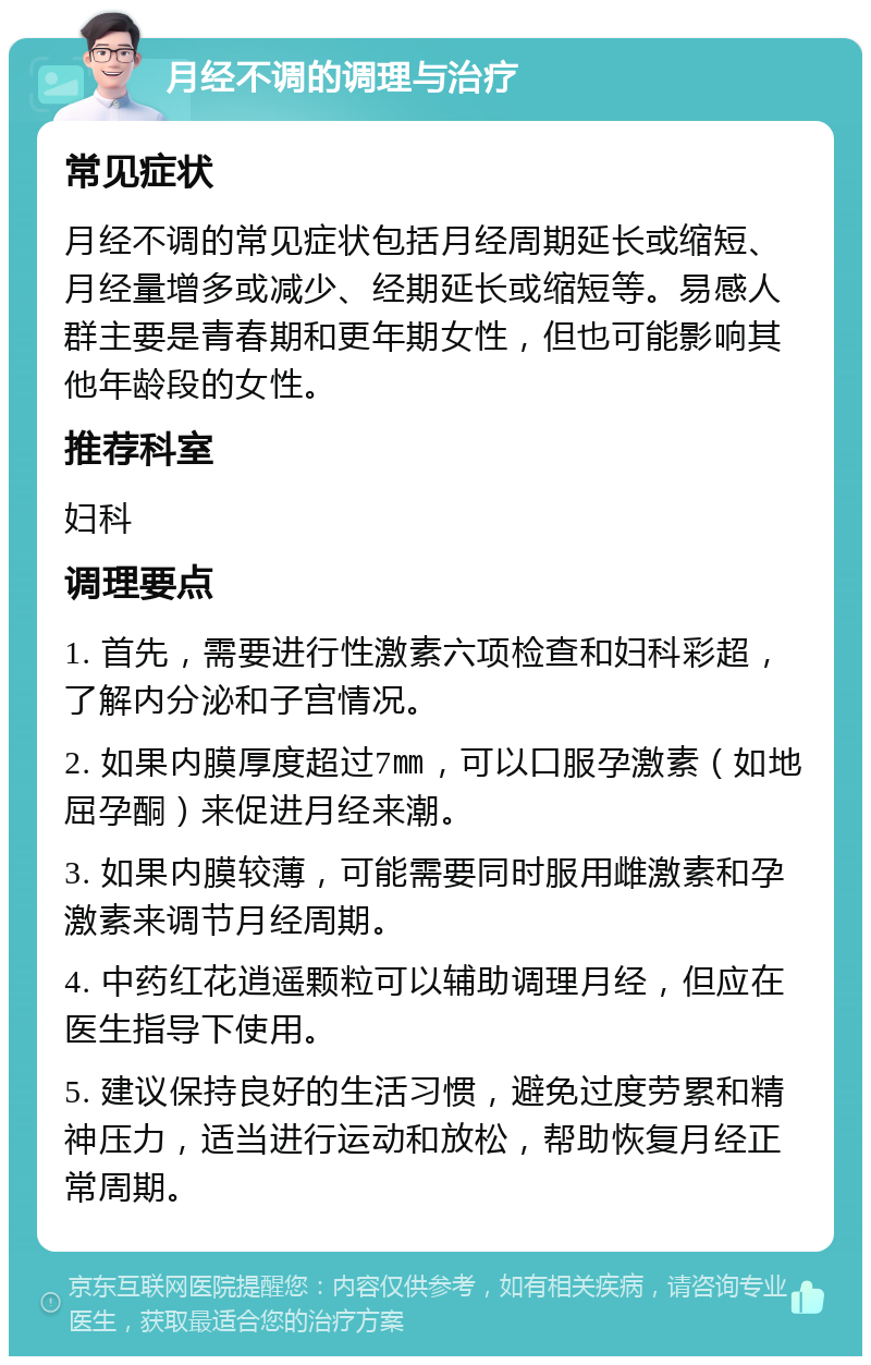 月经不调的调理与治疗 常见症状 月经不调的常见症状包括月经周期延长或缩短、月经量增多或减少、经期延长或缩短等。易感人群主要是青春期和更年期女性，但也可能影响其他年龄段的女性。 推荐科室 妇科 调理要点 1. 首先，需要进行性激素六项检查和妇科彩超，了解内分泌和子宫情况。 2. 如果内膜厚度超过7㎜，可以口服孕激素（如地屈孕酮）来促进月经来潮。 3. 如果内膜较薄，可能需要同时服用雌激素和孕激素来调节月经周期。 4. 中药红花逍遥颗粒可以辅助调理月经，但应在医生指导下使用。 5. 建议保持良好的生活习惯，避免过度劳累和精神压力，适当进行运动和放松，帮助恢复月经正常周期。