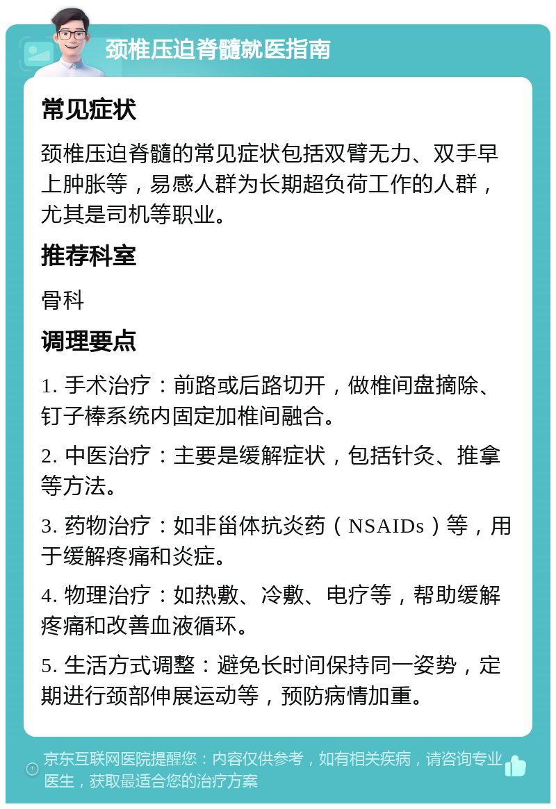 颈椎压迫脊髓就医指南 常见症状 颈椎压迫脊髓的常见症状包括双臂无力、双手早上肿胀等，易感人群为长期超负荷工作的人群，尤其是司机等职业。 推荐科室 骨科 调理要点 1. 手术治疗：前路或后路切开，做椎间盘摘除、钉子棒系统内固定加椎间融合。 2. 中医治疗：主要是缓解症状，包括针灸、推拿等方法。 3. 药物治疗：如非甾体抗炎药（NSAIDs）等，用于缓解疼痛和炎症。 4. 物理治疗：如热敷、冷敷、电疗等，帮助缓解疼痛和改善血液循环。 5. 生活方式调整：避免长时间保持同一姿势，定期进行颈部伸展运动等，预防病情加重。