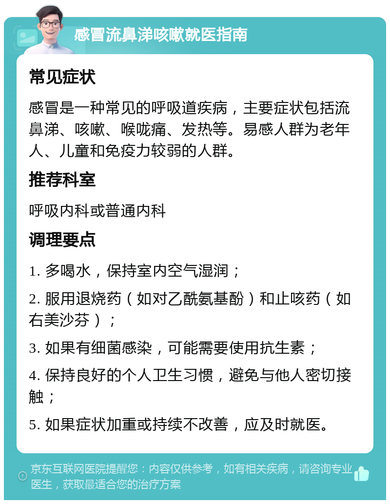 感冒流鼻涕咳嗽就医指南 常见症状 感冒是一种常见的呼吸道疾病，主要症状包括流鼻涕、咳嗽、喉咙痛、发热等。易感人群为老年人、儿童和免疫力较弱的人群。 推荐科室 呼吸内科或普通内科 调理要点 1. 多喝水，保持室内空气湿润； 2. 服用退烧药（如对乙酰氨基酚）和止咳药（如右美沙芬）； 3. 如果有细菌感染，可能需要使用抗生素； 4. 保持良好的个人卫生习惯，避免与他人密切接触； 5. 如果症状加重或持续不改善，应及时就医。