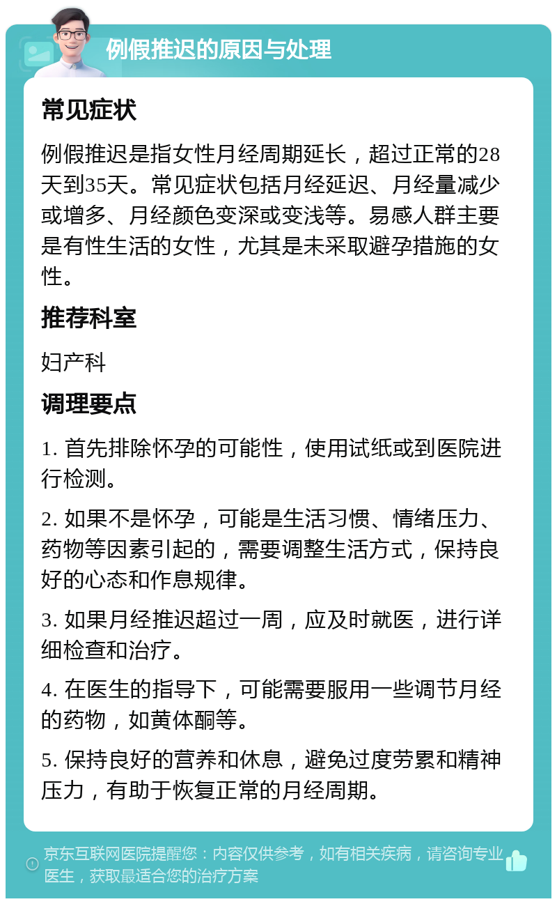 例假推迟的原因与处理 常见症状 例假推迟是指女性月经周期延长，超过正常的28天到35天。常见症状包括月经延迟、月经量减少或增多、月经颜色变深或变浅等。易感人群主要是有性生活的女性，尤其是未采取避孕措施的女性。 推荐科室 妇产科 调理要点 1. 首先排除怀孕的可能性，使用试纸或到医院进行检测。 2. 如果不是怀孕，可能是生活习惯、情绪压力、药物等因素引起的，需要调整生活方式，保持良好的心态和作息规律。 3. 如果月经推迟超过一周，应及时就医，进行详细检查和治疗。 4. 在医生的指导下，可能需要服用一些调节月经的药物，如黄体酮等。 5. 保持良好的营养和休息，避免过度劳累和精神压力，有助于恢复正常的月经周期。