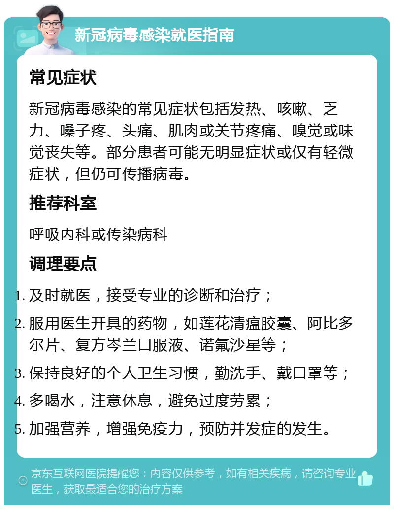 新冠病毒感染就医指南 常见症状 新冠病毒感染的常见症状包括发热、咳嗽、乏力、嗓子疼、头痛、肌肉或关节疼痛、嗅觉或味觉丧失等。部分患者可能无明显症状或仅有轻微症状，但仍可传播病毒。 推荐科室 呼吸内科或传染病科 调理要点 及时就医，接受专业的诊断和治疗； 服用医生开具的药物，如莲花清瘟胶囊、阿比多尔片、复方岑兰口服液、诺氟沙星等； 保持良好的个人卫生习惯，勤洗手、戴口罩等； 多喝水，注意休息，避免过度劳累； 加强营养，增强免疫力，预防并发症的发生。