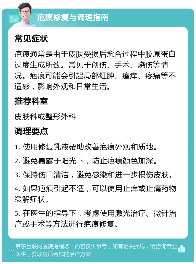 疤痕修复与调理指南 常见症状 疤痕通常是由于皮肤受损后愈合过程中胶原蛋白过度生成所致。常见于创伤、手术、烧伤等情况。疤痕可能会引起局部红肿、瘙痒、疼痛等不适感，影响外观和日常生活。 推荐科室 皮肤科或整形外科 调理要点 1. 使用修复乳液帮助改善疤痕外观和质地。 2. 避免暴露于阳光下，防止疤痕颜色加深。 3. 保持伤口清洁，避免感染和进一步损伤皮肤。 4. 如果疤痕引起不适，可以使用止痒或止痛药物缓解症状。 5. 在医生的指导下，考虑使用激光治疗、微针治疗或手术等方法进行疤痕修复。