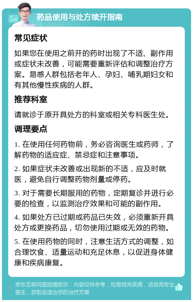 药品使用与处方续开指南 常见症状 如果您在使用之前开的药时出现了不适、副作用或症状未改善，可能需要重新评估和调整治疗方案。易感人群包括老年人、孕妇、哺乳期妇女和有其他慢性疾病的人群。 推荐科室 请就诊于原开具处方的科室或相关专科医生处。 调理要点 1. 在使用任何药物前，务必咨询医生或药师，了解药物的适应症、禁忌症和注意事项。 2. 如果症状未改善或出现新的不适，应及时就医，避免自行调整药物剂量或停药。 3. 对于需要长期服用的药物，定期复诊并进行必要的检查，以监测治疗效果和可能的副作用。 4. 如果处方已过期或药品已失效，必须重新开具处方或更换药品，切勿使用过期或无效的药物。 5. 在使用药物的同时，注意生活方式的调整，如合理饮食、适量运动和充足休息，以促进身体健康和疾病康复。