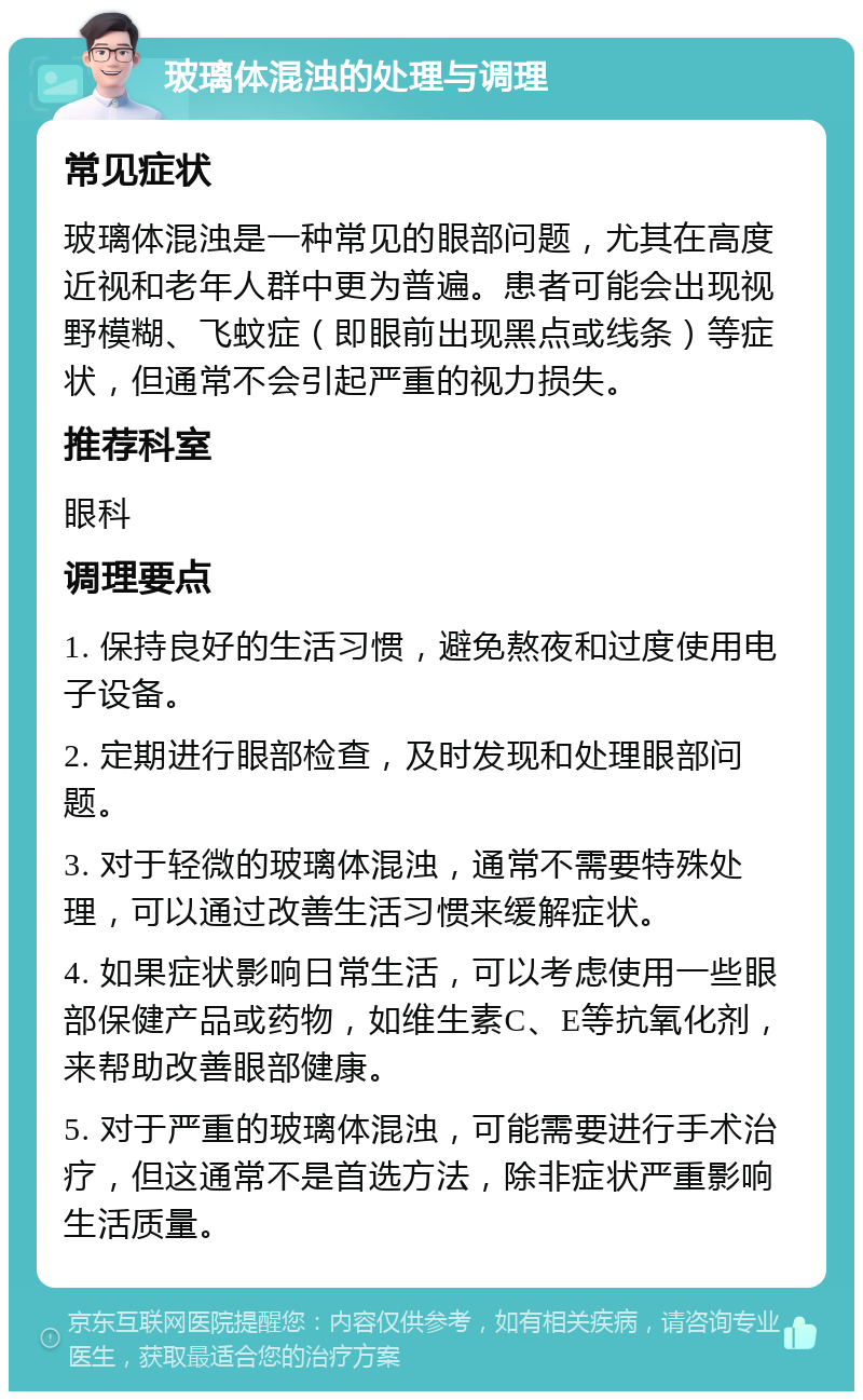 玻璃体混浊的处理与调理 常见症状 玻璃体混浊是一种常见的眼部问题，尤其在高度近视和老年人群中更为普遍。患者可能会出现视野模糊、飞蚊症（即眼前出现黑点或线条）等症状，但通常不会引起严重的视力损失。 推荐科室 眼科 调理要点 1. 保持良好的生活习惯，避免熬夜和过度使用电子设备。 2. 定期进行眼部检查，及时发现和处理眼部问题。 3. 对于轻微的玻璃体混浊，通常不需要特殊处理，可以通过改善生活习惯来缓解症状。 4. 如果症状影响日常生活，可以考虑使用一些眼部保健产品或药物，如维生素C、E等抗氧化剂，来帮助改善眼部健康。 5. 对于严重的玻璃体混浊，可能需要进行手术治疗，但这通常不是首选方法，除非症状严重影响生活质量。