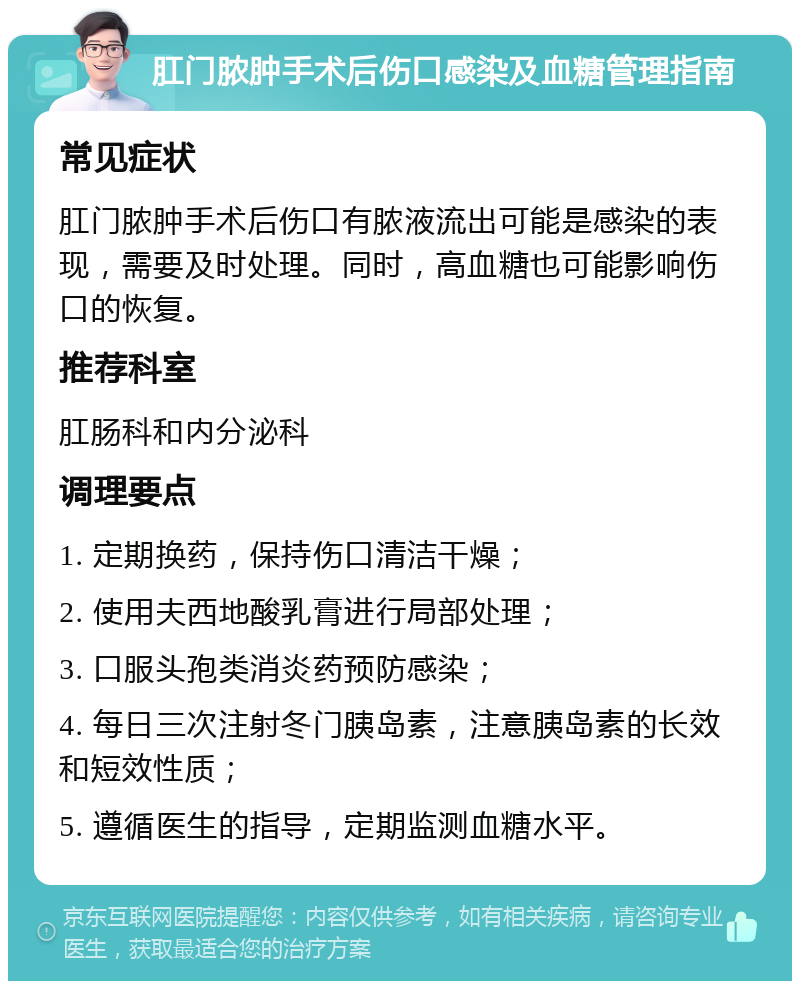 肛门脓肿手术后伤口感染及血糖管理指南 常见症状 肛门脓肿手术后伤口有脓液流出可能是感染的表现，需要及时处理。同时，高血糖也可能影响伤口的恢复。 推荐科室 肛肠科和内分泌科 调理要点 1. 定期换药，保持伤口清洁干燥； 2. 使用夫西地酸乳膏进行局部处理； 3. 口服头孢类消炎药预防感染； 4. 每日三次注射冬门胰岛素，注意胰岛素的长效和短效性质； 5. 遵循医生的指导，定期监测血糖水平。