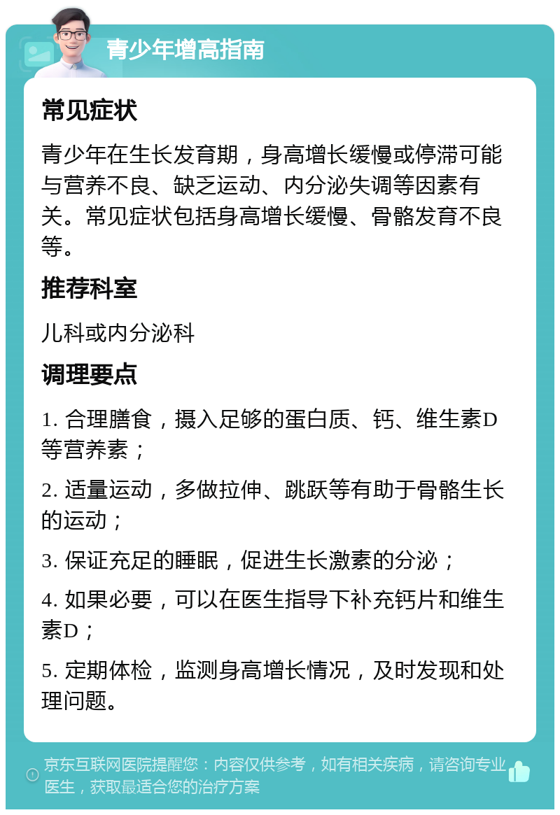 青少年增高指南 常见症状 青少年在生长发育期，身高增长缓慢或停滞可能与营养不良、缺乏运动、内分泌失调等因素有关。常见症状包括身高增长缓慢、骨骼发育不良等。 推荐科室 儿科或内分泌科 调理要点 1. 合理膳食，摄入足够的蛋白质、钙、维生素D等营养素； 2. 适量运动，多做拉伸、跳跃等有助于骨骼生长的运动； 3. 保证充足的睡眠，促进生长激素的分泌； 4. 如果必要，可以在医生指导下补充钙片和维生素D； 5. 定期体检，监测身高增长情况，及时发现和处理问题。