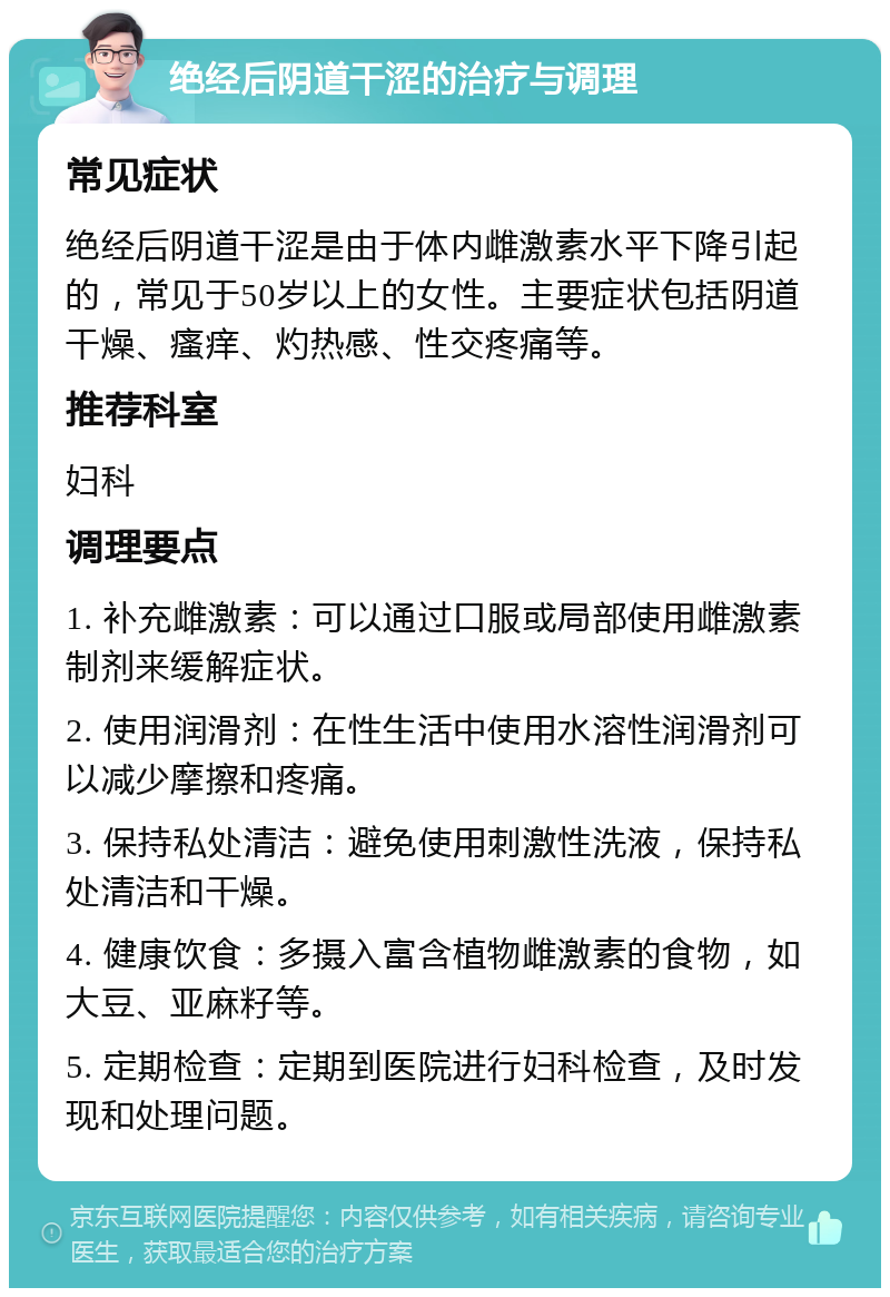 绝经后阴道干涩的治疗与调理 常见症状 绝经后阴道干涩是由于体内雌激素水平下降引起的，常见于50岁以上的女性。主要症状包括阴道干燥、瘙痒、灼热感、性交疼痛等。 推荐科室 妇科 调理要点 1. 补充雌激素：可以通过口服或局部使用雌激素制剂来缓解症状。 2. 使用润滑剂：在性生活中使用水溶性润滑剂可以减少摩擦和疼痛。 3. 保持私处清洁：避免使用刺激性洗液，保持私处清洁和干燥。 4. 健康饮食：多摄入富含植物雌激素的食物，如大豆、亚麻籽等。 5. 定期检查：定期到医院进行妇科检查，及时发现和处理问题。