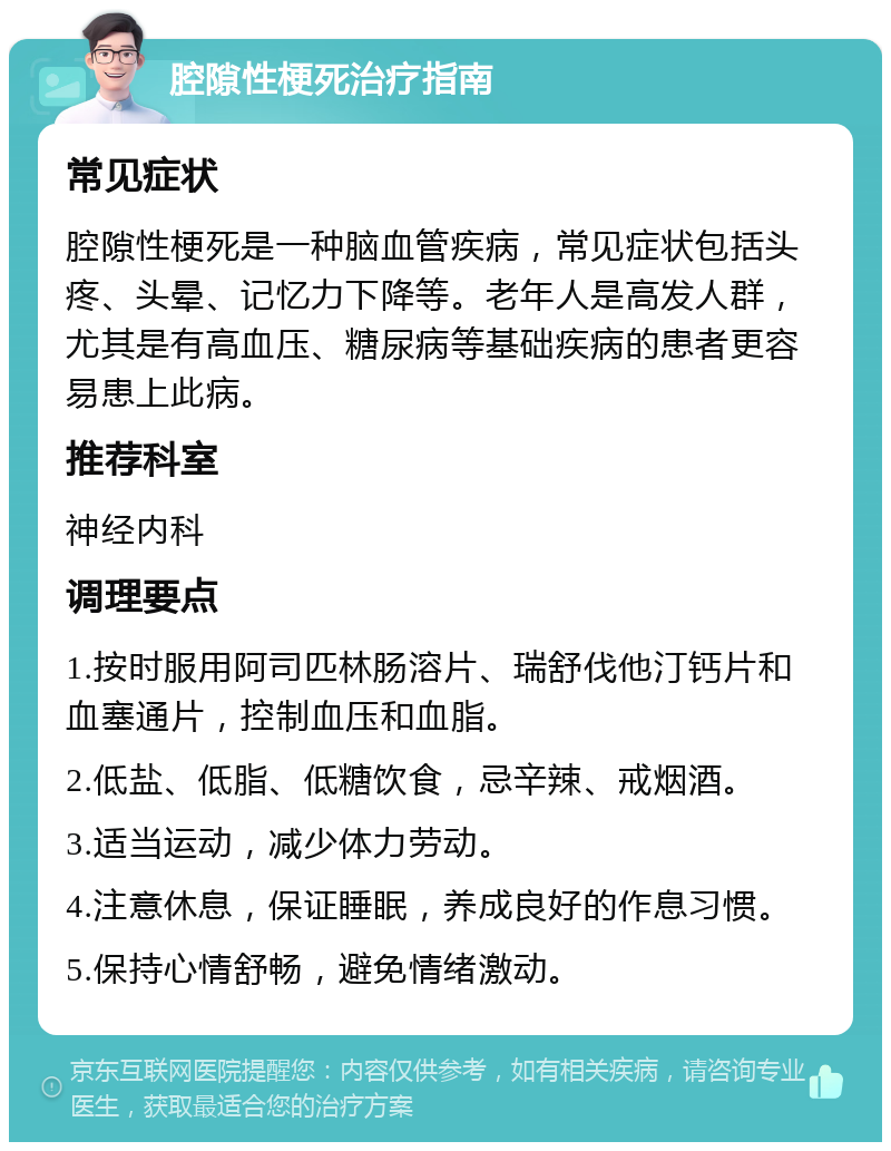 腔隙性梗死治疗指南 常见症状 腔隙性梗死是一种脑血管疾病，常见症状包括头疼、头晕、记忆力下降等。老年人是高发人群，尤其是有高血压、糖尿病等基础疾病的患者更容易患上此病。 推荐科室 神经内科 调理要点 1.按时服用阿司匹林肠溶片、瑞舒伐他汀钙片和血塞通片，控制血压和血脂。 2.低盐、低脂、低糖饮食，忌辛辣、戒烟酒。 3.适当运动，减少体力劳动。 4.注意休息，保证睡眠，养成良好的作息习惯。 5.保持心情舒畅，避免情绪激动。