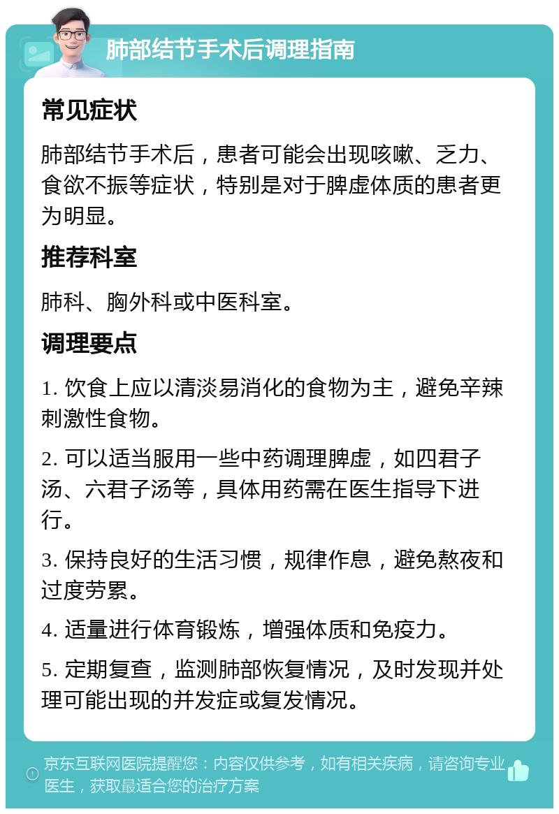 肺部结节手术后调理指南 常见症状 肺部结节手术后，患者可能会出现咳嗽、乏力、食欲不振等症状，特别是对于脾虚体质的患者更为明显。 推荐科室 肺科、胸外科或中医科室。 调理要点 1. 饮食上应以清淡易消化的食物为主，避免辛辣刺激性食物。 2. 可以适当服用一些中药调理脾虚，如四君子汤、六君子汤等，具体用药需在医生指导下进行。 3. 保持良好的生活习惯，规律作息，避免熬夜和过度劳累。 4. 适量进行体育锻炼，增强体质和免疫力。 5. 定期复查，监测肺部恢复情况，及时发现并处理可能出现的并发症或复发情况。