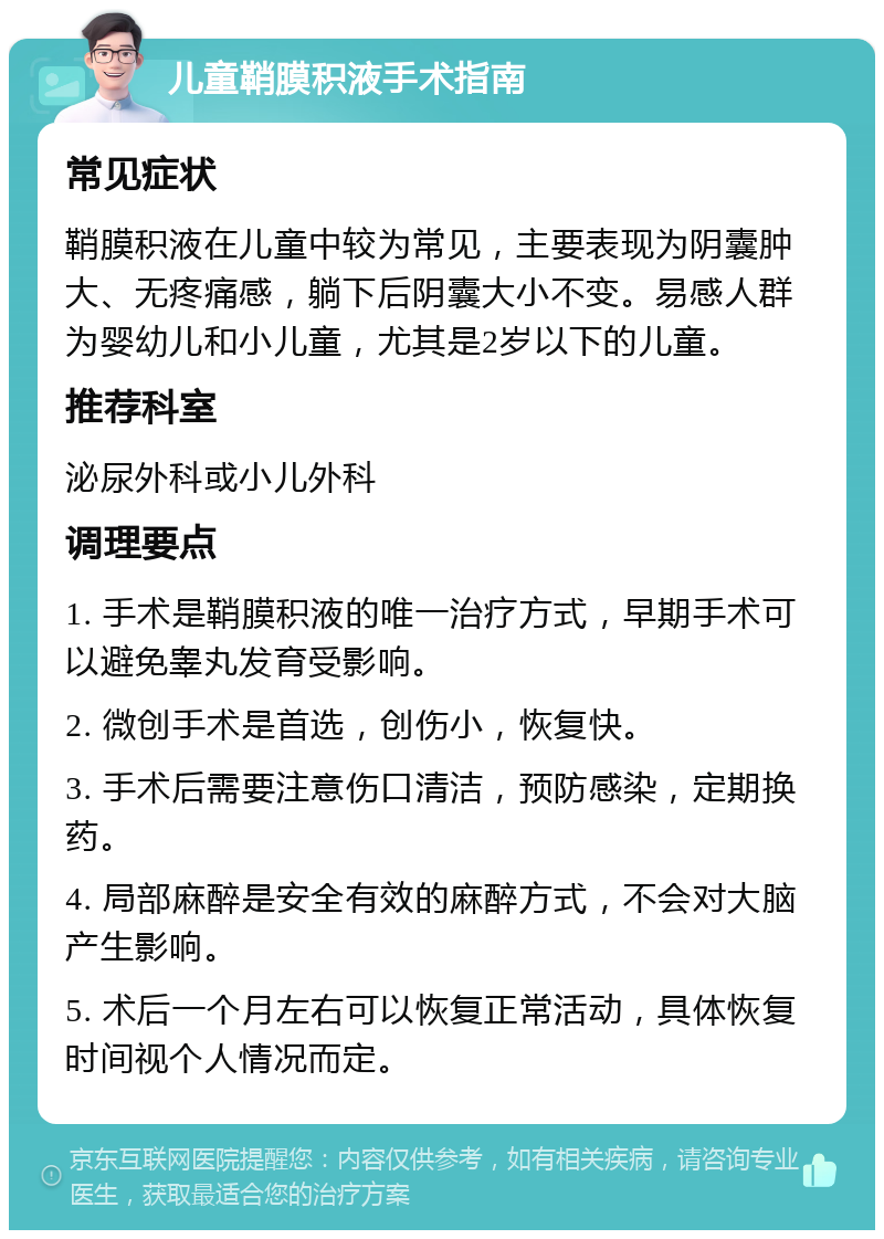 儿童鞘膜积液手术指南 常见症状 鞘膜积液在儿童中较为常见，主要表现为阴囊肿大、无疼痛感，躺下后阴囊大小不变。易感人群为婴幼儿和小儿童，尤其是2岁以下的儿童。 推荐科室 泌尿外科或小儿外科 调理要点 1. 手术是鞘膜积液的唯一治疗方式，早期手术可以避免睾丸发育受影响。 2. 微创手术是首选，创伤小，恢复快。 3. 手术后需要注意伤口清洁，预防感染，定期换药。 4. 局部麻醉是安全有效的麻醉方式，不会对大脑产生影响。 5. 术后一个月左右可以恢复正常活动，具体恢复时间视个人情况而定。