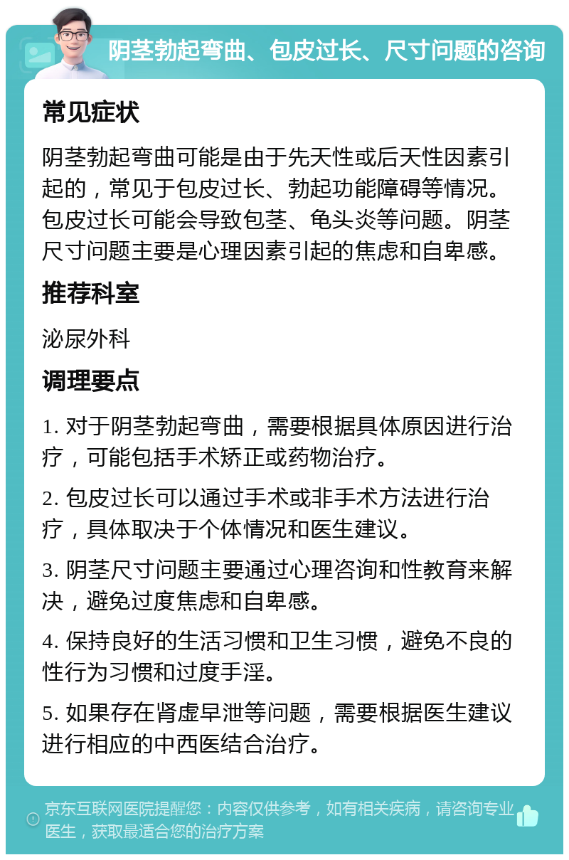 阴茎勃起弯曲、包皮过长、尺寸问题的咨询 常见症状 阴茎勃起弯曲可能是由于先天性或后天性因素引起的，常见于包皮过长、勃起功能障碍等情况。包皮过长可能会导致包茎、龟头炎等问题。阴茎尺寸问题主要是心理因素引起的焦虑和自卑感。 推荐科室 泌尿外科 调理要点 1. 对于阴茎勃起弯曲，需要根据具体原因进行治疗，可能包括手术矫正或药物治疗。 2. 包皮过长可以通过手术或非手术方法进行治疗，具体取决于个体情况和医生建议。 3. 阴茎尺寸问题主要通过心理咨询和性教育来解决，避免过度焦虑和自卑感。 4. 保持良好的生活习惯和卫生习惯，避免不良的性行为习惯和过度手淫。 5. 如果存在肾虚早泄等问题，需要根据医生建议进行相应的中西医结合治疗。