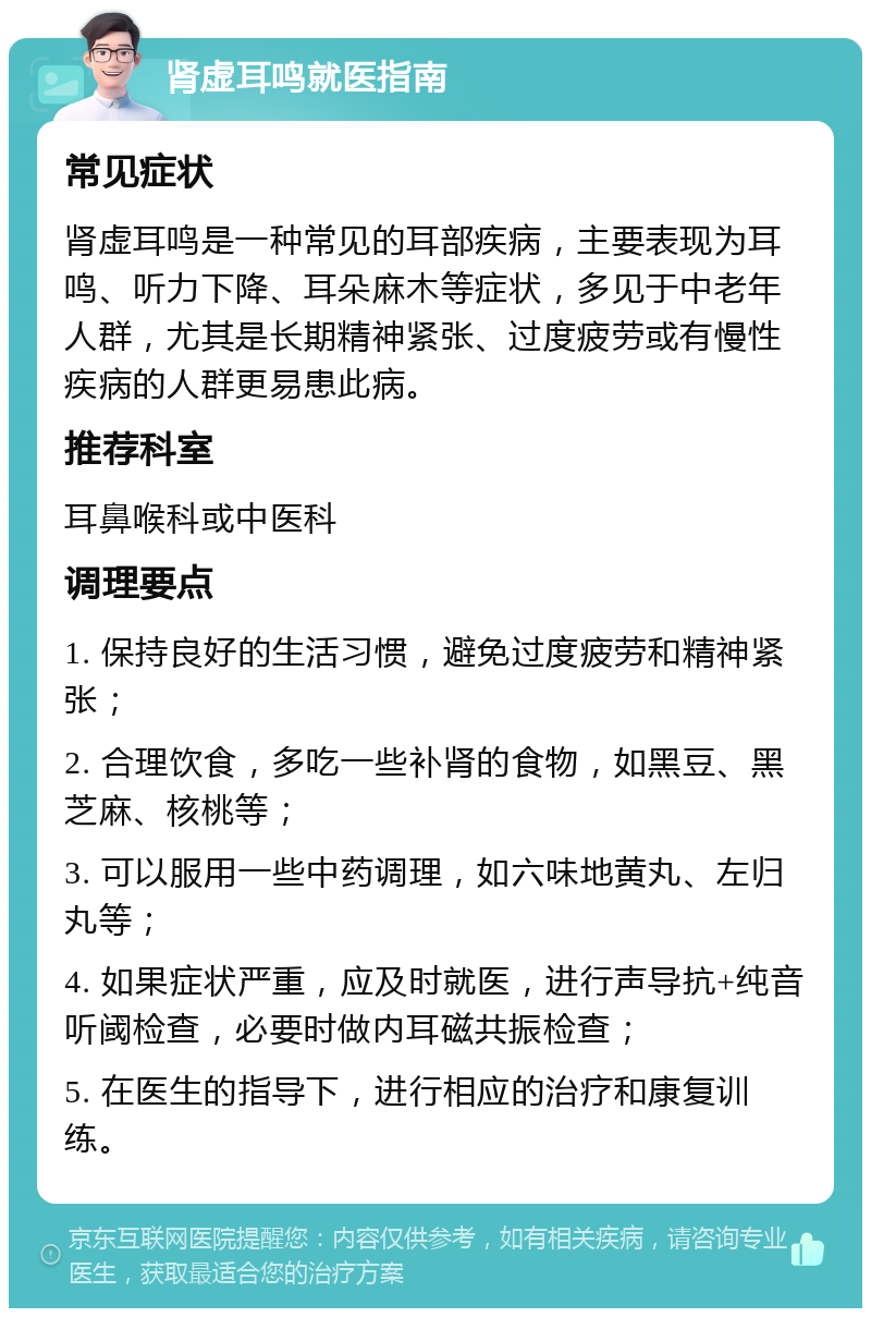 肾虚耳鸣就医指南 常见症状 肾虚耳鸣是一种常见的耳部疾病，主要表现为耳鸣、听力下降、耳朵麻木等症状，多见于中老年人群，尤其是长期精神紧张、过度疲劳或有慢性疾病的人群更易患此病。 推荐科室 耳鼻喉科或中医科 调理要点 1. 保持良好的生活习惯，避免过度疲劳和精神紧张； 2. 合理饮食，多吃一些补肾的食物，如黑豆、黑芝麻、核桃等； 3. 可以服用一些中药调理，如六味地黄丸、左归丸等； 4. 如果症状严重，应及时就医，进行声导抗+纯音听阈检查，必要时做内耳磁共振检查； 5. 在医生的指导下，进行相应的治疗和康复训练。