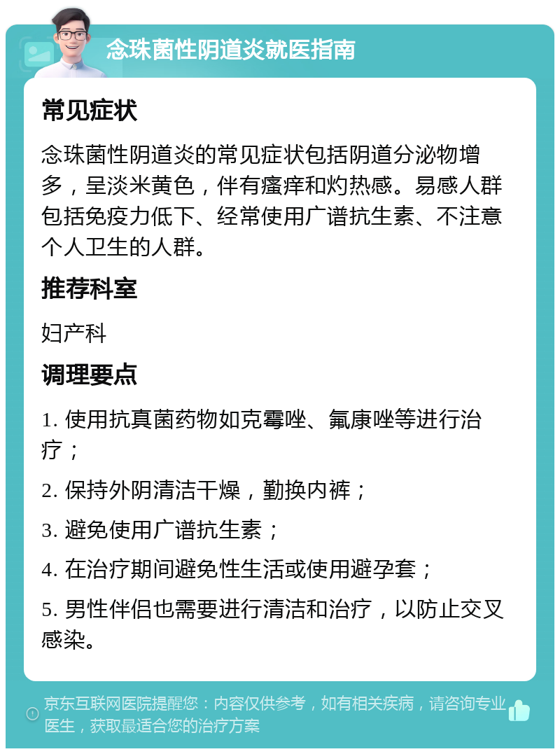 念珠菌性阴道炎就医指南 常见症状 念珠菌性阴道炎的常见症状包括阴道分泌物增多，呈淡米黄色，伴有瘙痒和灼热感。易感人群包括免疫力低下、经常使用广谱抗生素、不注意个人卫生的人群。 推荐科室 妇产科 调理要点 1. 使用抗真菌药物如克霉唑、氟康唑等进行治疗； 2. 保持外阴清洁干燥，勤换内裤； 3. 避免使用广谱抗生素； 4. 在治疗期间避免性生活或使用避孕套； 5. 男性伴侣也需要进行清洁和治疗，以防止交叉感染。