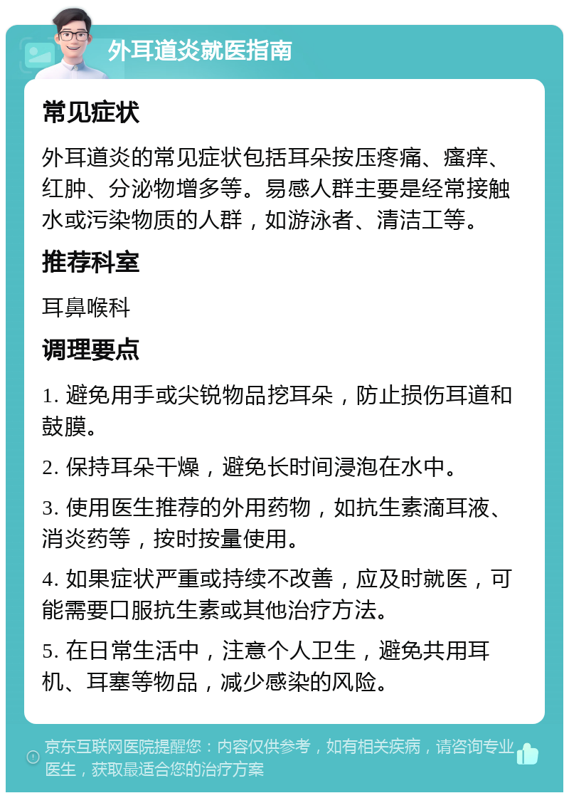 外耳道炎就医指南 常见症状 外耳道炎的常见症状包括耳朵按压疼痛、瘙痒、红肿、分泌物增多等。易感人群主要是经常接触水或污染物质的人群，如游泳者、清洁工等。 推荐科室 耳鼻喉科 调理要点 1. 避免用手或尖锐物品挖耳朵，防止损伤耳道和鼓膜。 2. 保持耳朵干燥，避免长时间浸泡在水中。 3. 使用医生推荐的外用药物，如抗生素滴耳液、消炎药等，按时按量使用。 4. 如果症状严重或持续不改善，应及时就医，可能需要口服抗生素或其他治疗方法。 5. 在日常生活中，注意个人卫生，避免共用耳机、耳塞等物品，减少感染的风险。