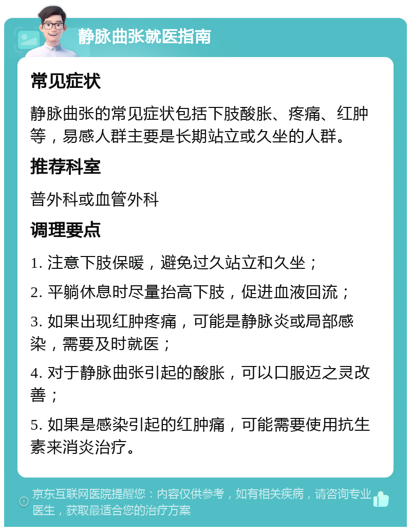 静脉曲张就医指南 常见症状 静脉曲张的常见症状包括下肢酸胀、疼痛、红肿等，易感人群主要是长期站立或久坐的人群。 推荐科室 普外科或血管外科 调理要点 1. 注意下肢保暖，避免过久站立和久坐； 2. 平躺休息时尽量抬高下肢，促进血液回流； 3. 如果出现红肿疼痛，可能是静脉炎或局部感染，需要及时就医； 4. 对于静脉曲张引起的酸胀，可以口服迈之灵改善； 5. 如果是感染引起的红肿痛，可能需要使用抗生素来消炎治疗。