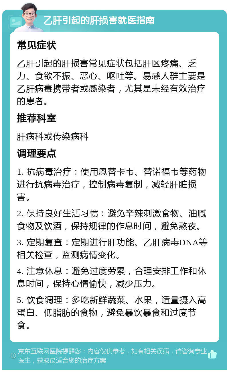 乙肝引起的肝损害就医指南 常见症状 乙肝引起的肝损害常见症状包括肝区疼痛、乏力、食欲不振、恶心、呕吐等。易感人群主要是乙肝病毒携带者或感染者，尤其是未经有效治疗的患者。 推荐科室 肝病科或传染病科 调理要点 1. 抗病毒治疗：使用恩替卡韦、替诺福韦等药物进行抗病毒治疗，控制病毒复制，减轻肝脏损害。 2. 保持良好生活习惯：避免辛辣刺激食物、油腻食物及饮酒，保持规律的作息时间，避免熬夜。 3. 定期复查：定期进行肝功能、乙肝病毒DNA等相关检查，监测病情变化。 4. 注意休息：避免过度劳累，合理安排工作和休息时间，保持心情愉快，减少压力。 5. 饮食调理：多吃新鲜蔬菜、水果，适量摄入高蛋白、低脂肪的食物，避免暴饮暴食和过度节食。