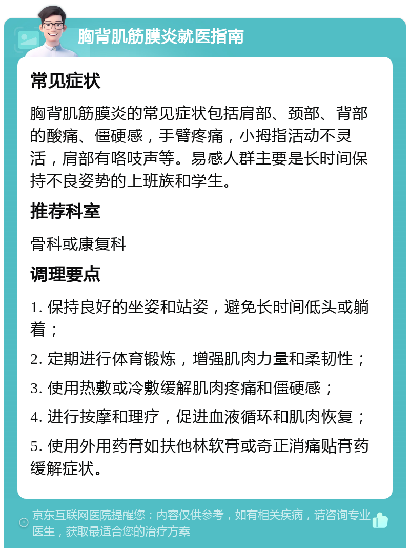 胸背肌筋膜炎就医指南 常见症状 胸背肌筋膜炎的常见症状包括肩部、颈部、背部的酸痛、僵硬感，手臂疼痛，小拇指活动不灵活，肩部有咯吱声等。易感人群主要是长时间保持不良姿势的上班族和学生。 推荐科室 骨科或康复科 调理要点 1. 保持良好的坐姿和站姿，避免长时间低头或躺着； 2. 定期进行体育锻炼，增强肌肉力量和柔韧性； 3. 使用热敷或冷敷缓解肌肉疼痛和僵硬感； 4. 进行按摩和理疗，促进血液循环和肌肉恢复； 5. 使用外用药膏如扶他林软膏或奇正消痛贴膏药缓解症状。