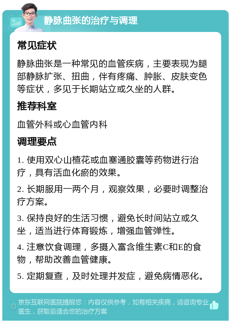 静脉曲张的治疗与调理 常见症状 静脉曲张是一种常见的血管疾病，主要表现为腿部静脉扩张、扭曲，伴有疼痛、肿胀、皮肤变色等症状，多见于长期站立或久坐的人群。 推荐科室 血管外科或心血管内科 调理要点 1. 使用双心山楂花或血塞通胶囊等药物进行治疗，具有活血化瘀的效果。 2. 长期服用一两个月，观察效果，必要时调整治疗方案。 3. 保持良好的生活习惯，避免长时间站立或久坐，适当进行体育锻炼，增强血管弹性。 4. 注意饮食调理，多摄入富含维生素C和E的食物，帮助改善血管健康。 5. 定期复查，及时处理并发症，避免病情恶化。