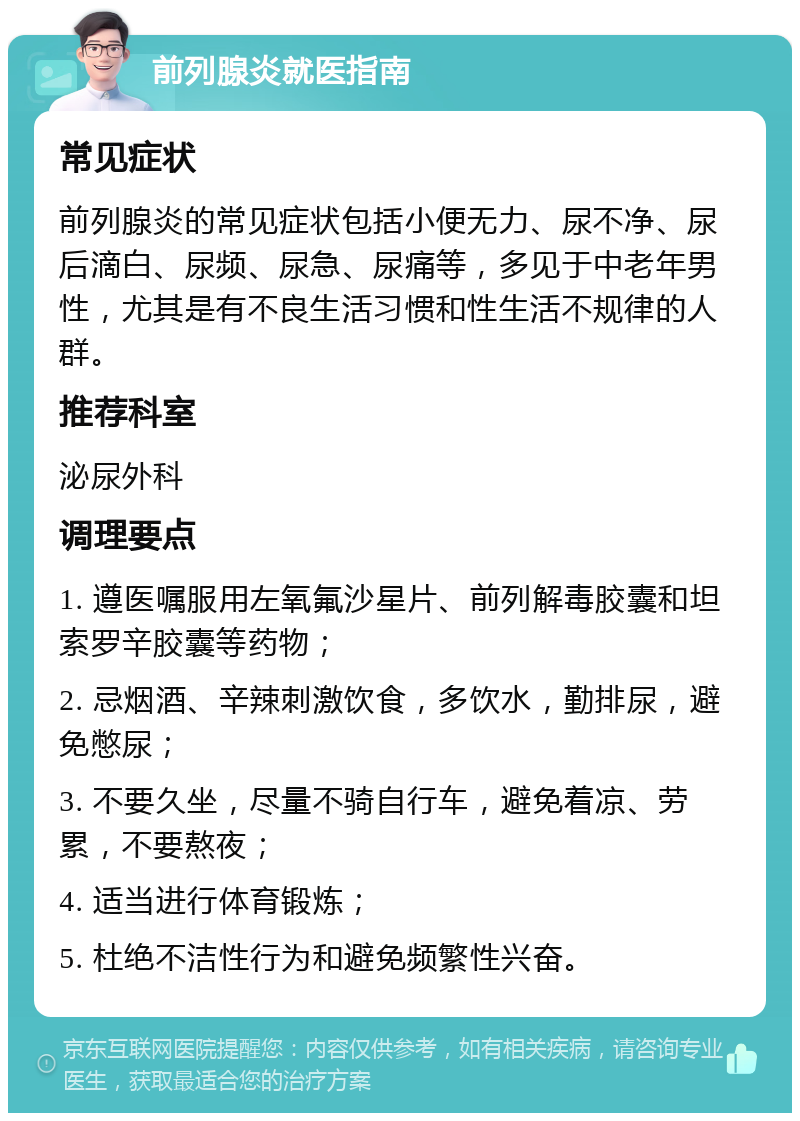 前列腺炎就医指南 常见症状 前列腺炎的常见症状包括小便无力、尿不净、尿后滴白、尿频、尿急、尿痛等，多见于中老年男性，尤其是有不良生活习惯和性生活不规律的人群。 推荐科室 泌尿外科 调理要点 1. 遵医嘱服用左氧氟沙星片、前列解毒胶囊和坦索罗辛胶囊等药物； 2. 忌烟酒、辛辣刺激饮食，多饮水，勤排尿，避免憋尿； 3. 不要久坐，尽量不骑自行车，避免着凉、劳累，不要熬夜； 4. 适当进行体育锻炼； 5. 杜绝不洁性行为和避免频繁性兴奋。