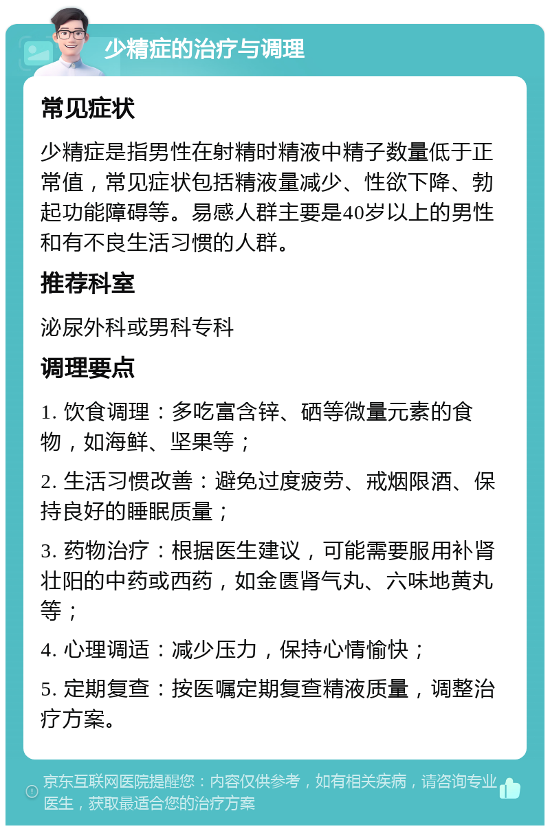 少精症的治疗与调理 常见症状 少精症是指男性在射精时精液中精子数量低于正常值，常见症状包括精液量减少、性欲下降、勃起功能障碍等。易感人群主要是40岁以上的男性和有不良生活习惯的人群。 推荐科室 泌尿外科或男科专科 调理要点 1. 饮食调理：多吃富含锌、硒等微量元素的食物，如海鲜、坚果等； 2. 生活习惯改善：避免过度疲劳、戒烟限酒、保持良好的睡眠质量； 3. 药物治疗：根据医生建议，可能需要服用补肾壮阳的中药或西药，如金匮肾气丸、六味地黄丸等； 4. 心理调适：减少压力，保持心情愉快； 5. 定期复查：按医嘱定期复查精液质量，调整治疗方案。