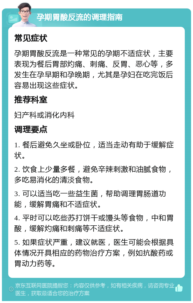 孕期胃酸反流的调理指南 常见症状 孕期胃酸反流是一种常见的孕期不适症状，主要表现为餐后胃部灼痛、刺痛、反胃、恶心等，多发生在孕早期和孕晚期，尤其是孕妇在吃完饭后容易出现这些症状。 推荐科室 妇产科或消化内科 调理要点 1. 餐后避免久坐或卧位，适当走动有助于缓解症状。 2. 饮食上少量多餐，避免辛辣刺激和油腻食物，多吃易消化的清淡食物。 3. 可以适当吃一些益生菌，帮助调理胃肠道功能，缓解胃痛和不适症状。 4. 平时可以吃些苏打饼干或馒头等食物，中和胃酸，缓解灼痛和刺痛等不适症状。 5. 如果症状严重，建议就医，医生可能会根据具体情况开具相应的药物治疗方案，例如抗酸药或胃动力药等。